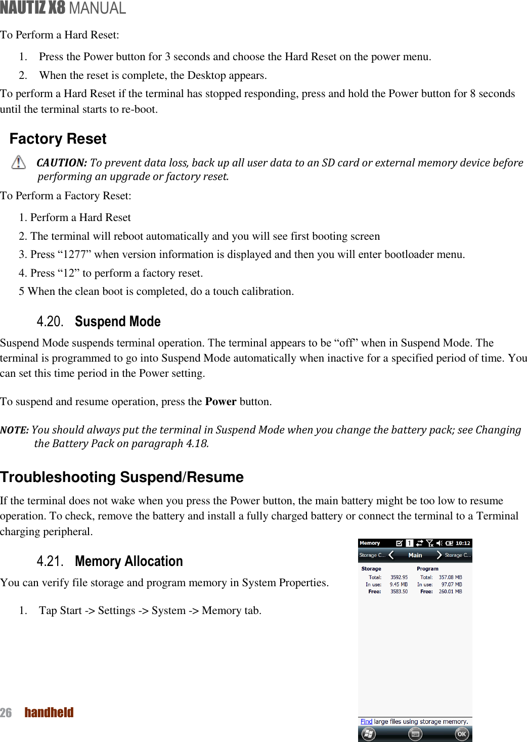NAUTIZ X8 MANUAL 26  handheld  To Perform a Hard Reset: 1.    Press the Power button for 3 seconds and choose the Hard Reset on the power menu. 2.    When the reset is complete, the Desktop appears. To perform a Hard Reset if the terminal has stopped responding, press and hold the Power button for 8 seconds until the terminal starts to re-boot. Factory Reset CAUTION: To prevent data loss, back up all user data to an SD card or external memory device before performing an upgrade or factory reset. To Perform a Factory Reset: 1. Perform a Hard Reset 2. The terminal will reboot automatically and you will see first booting screen 3. Press “1277” when version information is displayed and then you will enter bootloader menu. 4. Press “12” to perform a factory reset. 5 When the clean boot is completed, do a touch calibration. 4.20. Suspend Mode   Suspend Mode suspends terminal operation. The terminal appears to be “off” when in Suspend Mode. The terminal is programmed to go into Suspend Mode automatically when inactive for a specified period of time. You can set this time period in the Power setting. To suspend and resume operation, press the Power button.   NOTE: You should always put the terminal in Suspend Mode when you change the battery pack; see Changing the Battery Pack on paragraph 4.18.   Troubleshooting Suspend/Resume If the terminal does not wake when you press the Power button, the main battery might be too low to resume operation. To check, remove the battery and install a fully charged battery or connect the terminal to a Terminal charging peripheral. 4.21. Memory Allocation You can verify file storage and program memory in System Properties.   1.    Tap Start -&gt; Settings -&gt; System -&gt; Memory tab.       