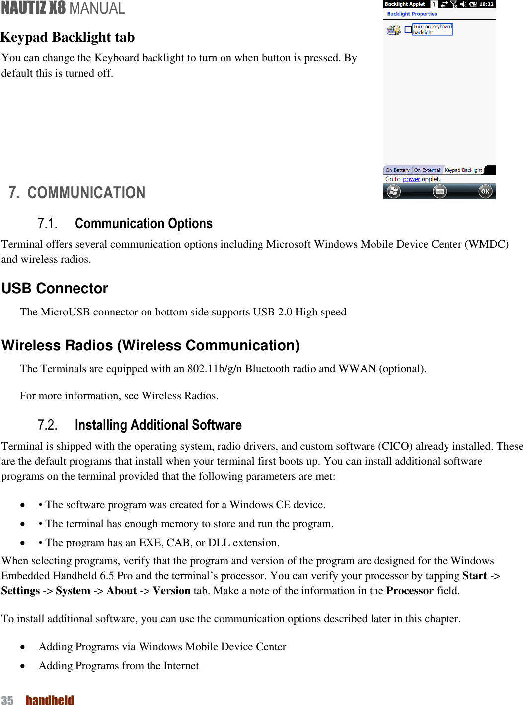 NAUTIZ X8 MANUAL 35  handheld  Keypad Backlight tab You can change the Keyboard backlight to turn on when button is pressed. By default this is turned off.    7. COMMUNICATION 7.1. Communication Options Terminal offers several communication options including Microsoft Windows Mobile Device Center (WMDC) and wireless radios. USB Connector The MicroUSB connector on bottom side supports USB 2.0 High speed  Wireless Radios (Wireless Communication) The Terminals are equipped with an 802.11b/g/n Bluetooth radio and WWAN (optional). For more information, see Wireless Radios. 7.2. Installing Additional Software Terminal is shipped with the operating system, radio drivers, and custom software (CICO) already installed. These are the default programs that install when your terminal first boots up. You can install additional software programs on the terminal provided that the following parameters are met:  • The software program was created for a Windows CE device.  • The terminal has enough memory to store and run the program.  • The program has an EXE, CAB, or DLL extension. When selecting programs, verify that the program and version of the program are designed for the Windows Embedded Handheld 6.5 Pro and the terminal’s processor. You can verify your processor by tapping Start -&gt; Settings -&gt; System -&gt; About -&gt; Version tab. Make a note of the information in the Processor field. To install additional software, you can use the communication options described later in this chapter.  Adding Programs via Windows Mobile Device Center  Adding Programs from the Internet 