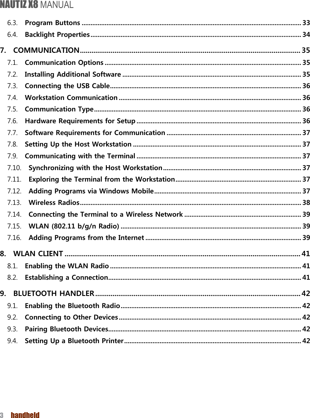 NAUTIZ X8 MANUAL 3  handheld  6.3. Program Buttons ............................................................................................................................ 33 6.4. Backlight Properties ....................................................................................................................... 34 7. COMMUNICATION ................................................................................................................... 35 7.1. Communication Options ............................................................................................................... 35 7.2. Installing Additional Software ..................................................................................................... 35 7.3. Connecting the USB Cable ............................................................................................................ 36 7.4. Workstation Communication ....................................................................................................... 36 7.5. Communication Type ..................................................................................................................... 36 7.6. Hardware Requirements for Setup ............................................................................................. 36 7.7. Software Requirements for Communication ............................................................................ 37 7.8. Setting Up the Host Workstation ............................................................................................... 37 7.9. Communicating with the Terminal ............................................................................................. 37 7.10. Synchronizing with the Host Workstation .............................................................................. 37 7.11. Exploring the Terminal from the Workstation ....................................................................... 37 7.12. Adding Programs via Windows Mobile ................................................................................... 37 7.13. Wireless Radios ............................................................................................................................. 38 7.14. Connecting the Terminal to a Wireless Network .................................................................. 39 7.15. WLAN (802.11 b/g/n Radio) ...................................................................................................... 39 7.16. Adding Programs from the Internet ........................................................................................ 39 8. WLAN CLIENT ........................................................................................................................... 41 8.1. Enabling the WLAN Radio ............................................................................................................ 41 8.2. Establishing a Connection ............................................................................................................. 41 9. BLUETOOTH HANDLER ........................................................................................................... 42 9.1. Enabling the Bluetooth Radio ...................................................................................................... 42 9.2. Connecting to Other Devices ....................................................................................................... 42 9.3. Pairing Bluetooth Devices ............................................................................................................. 42 9.4. Setting Up a Bluetooth Printer .................................................................................................... 42    