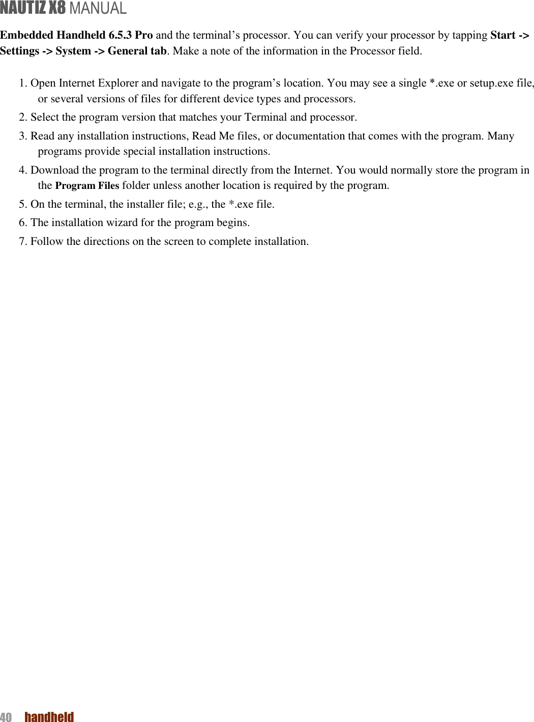 NAUTIZ X8 MANUAL 40  handheld  Embedded Handheld 6.5.3 Pro and the terminal’s processor. You can verify your processor by tapping Start -&gt; Settings -&gt; System -&gt; General tab. Make a note of the information in the Processor field.  1. Open Internet Explorer and navigate to the program’s location. You may see a single *.exe or setup.exe file, or several versions of files for different device types and processors. 2. Select the program version that matches your Terminal and processor. 3. Read any installation instructions, Read Me files, or documentation that comes with the program. Many programs provide special installation instructions. 4. Download the program to the terminal directly from the Internet. You would normally store the program in the Program Files folder unless another location is required by the program. 5. On the terminal, the installer file; e.g., the *.exe file. 6. The installation wizard for the program begins. 7. Follow the directions on the screen to complete installation.   
