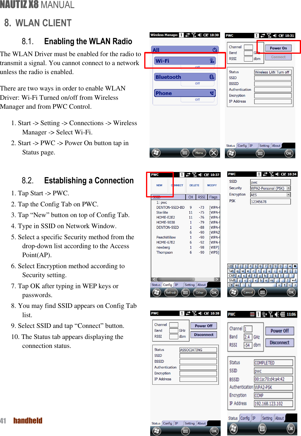 NAUTIZ X8 MANUAL 41  handheld  8. WLAN CLIENT 8.1. Enabling the WLAN Radio The WLAN Driver must be enabled for the radio to transmit a signal. You cannot connect to a network unless the radio is enabled. There are two ways in order to enable WLAN Driver: Wi-Fi Turned on/off from Wireless Manager and from PWC Control. 1. Start -&gt; Setting -&gt; Connections -&gt; Wireless Manager -&gt; Select Wi-Fi. 2. Start -&gt; PWC -&gt; Power On button tap in Status page.  8.2. Establishing a Connection 1. Tap Start -&gt; PWC. 2. Tap the Config Tab on PWC. 3. Tap “New” button on top of Config Tab. 4. Type in SSID on Network Window. 5. Select a specific Security method from the drop-down list according to the Access Point(AP). 6. Select Encryption method according to Security setting. 7. Tap OK after typing in WEP keys or passwords. 8. You may find SSID appears on Config Tab list. 9. Select SSID and tap “Connect” button. 10. The Status tab appears displaying the connection status.         