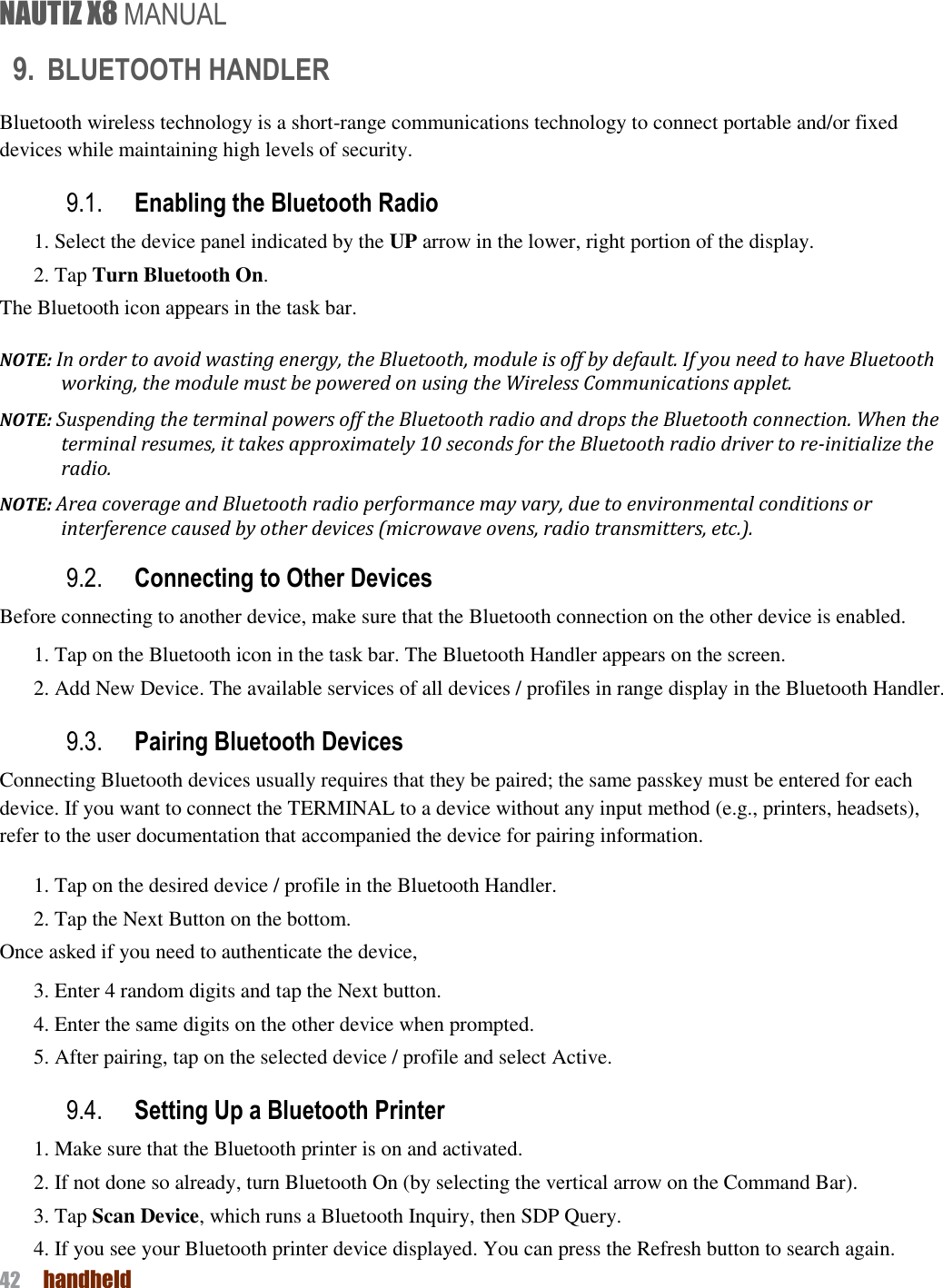 NAUTIZ X8 MANUAL 42  handheld  9. BLUETOOTH HANDLER Bluetooth wireless technology is a short-range communications technology to connect portable and/or fixed devices while maintaining high levels of security. 9.1. Enabling the Bluetooth Radio 1. Select the device panel indicated by the UP arrow in the lower, right portion of the display. 2. Tap Turn Bluetooth On. The Bluetooth icon appears in the task bar. NOTE: In order to avoid wasting energy, the Bluetooth, module is off by default. If you need to have Bluetooth working, the module must be powered on using the Wireless Communications applet. NOTE: Suspending the terminal powers off the Bluetooth radio and drops the Bluetooth connection. When the terminal resumes, it takes approximately 10 seconds for the Bluetooth radio driver to re-initialize the radio. NOTE: Area coverage and Bluetooth radio performance may vary, due to environmental conditions or interference caused by other devices (microwave ovens, radio transmitters, etc.). 9.2. Connecting to Other Devices Before connecting to another device, make sure that the Bluetooth connection on the other device is enabled. 1. Tap on the Bluetooth icon in the task bar. The Bluetooth Handler appears on the screen. 2. Add New Device. The available services of all devices / profiles in range display in the Bluetooth Handler. 9.3. Pairing Bluetooth Devices Connecting Bluetooth devices usually requires that they be paired; the same passkey must be entered for each device. If you want to connect the TERMINAL to a device without any input method (e.g., printers, headsets), refer to the user documentation that accompanied the device for pairing information. 1. Tap on the desired device / profile in the Bluetooth Handler. 2. Tap the Next Button on the bottom. Once asked if you need to authenticate the device, 3. Enter 4 random digits and tap the Next button. 4. Enter the same digits on the other device when prompted. 5. After pairing, tap on the selected device / profile and select Active. 9.4. Setting Up a Bluetooth Printer 1. Make sure that the Bluetooth printer is on and activated. 2. If not done so already, turn Bluetooth On (by selecting the vertical arrow on the Command Bar). 3. Tap Scan Device, which runs a Bluetooth Inquiry, then SDP Query. 4. If you see your Bluetooth printer device displayed. You can press the Refresh button to search again. 