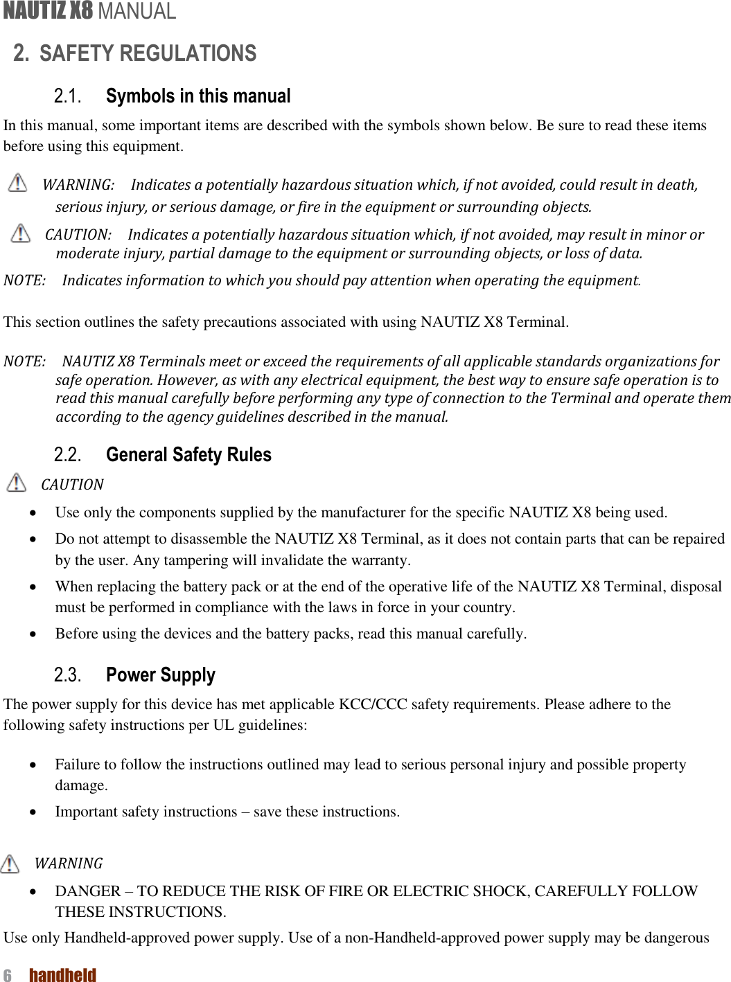 NAUTIZ X8 MANUAL 6  handheld  2. SAFETY REGULATIONS 2.1. Symbols in this manual In this manual, some important items are described with the symbols shown below. Be sure to read these items before using this equipment. WARNING:    Indicates a potentially hazardous situation which, if not avoided, could result in death, serious injury, or serious damage, or fire in the equipment or surrounding objects.   CAUTION:  Indicates a potentially hazardous situation which, if not avoided, may result in minor or moderate injury, partial damage to the equipment or surrounding objects, or loss of data.     NOTE:  Indicates information to which you should pay attention when operating the equipment.    This section outlines the safety precautions associated with using NAUTIZ X8 Terminal.   NOTE:    NAUTIZ X8 Terminals meet or exceed the requirements of all applicable standards organizations for safe operation. However, as with any electrical equipment, the best way to ensure safe operation is to read this manual carefully before performing any type of connection to the Terminal and operate them according to the agency guidelines described in the manual.   2.2. General Safety Rules CAUTION  Use only the components supplied by the manufacturer for the specific NAUTIZ X8 being used.  Do not attempt to disassemble the NAUTIZ X8 Terminal, as it does not contain parts that can be repaired by the user. Any tampering will invalidate the warranty.  When replacing the battery pack or at the end of the operative life of the NAUTIZ X8 Terminal, disposal must be performed in compliance with the laws in force in your country.      Before using the devices and the battery packs, read this manual carefully. 2.3. Power Supply The power supply for this device has met applicable KCC/CCC safety requirements. Please adhere to the following safety instructions per UL guidelines:  Failure to follow the instructions outlined may lead to serious personal injury and possible property damage.    Important safety instructions – save these instructions.  WARNING  DANGER – TO REDUCE THE RISK OF FIRE OR ELECTRIC SHOCK, CAREFULLY FOLLOW THESE INSTRUCTIONS.   Use only Handheld-approved power supply. Use of a non-Handheld-approved power supply may be dangerous 