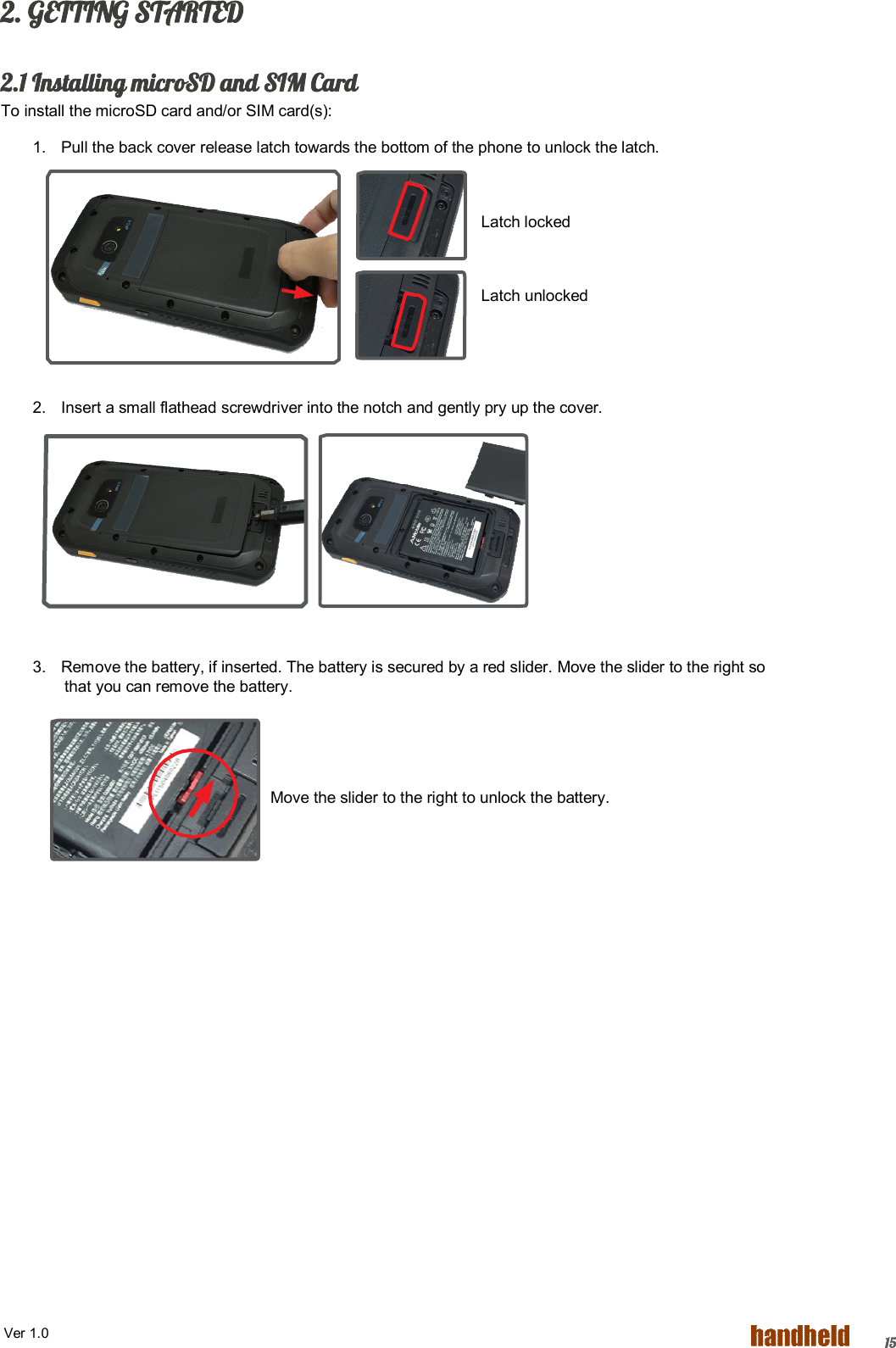  Ver 1.0   152. GETTING STARTED  2.1 Installing microSD and SIM Card To install the microSD card and/or SIM card(s): 1.  Pull the back cover release latch towards the bottom of the phone to unlock the latch.  Latch locked  Latch unlocked     2.  Insert a small flathead screwdriver into the notch and gently pry up the cover.       3.  Remove the battery, if inserted. The battery is secured by a red slider. Move the slider to the right so that you can remove the battery.                                                                Move the slider to the right to unlock the battery. 