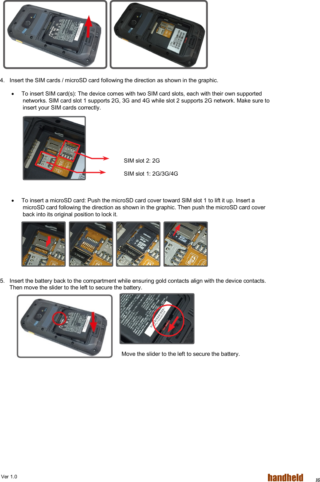  Ver 1.0   16          4.   Insert the SIM cards / microSD card following the direction as shown in the graphic.   To insert SIM card(s): The device comes with two SIM card slots, each with their own supported networks. SIM card slot 1 supports 2G, 3G and 4G while slot 2 supports 2G network. Make sure to insert your SIM cards correctly.      SIM slot 2: 2G   SIM slot 1: 2G/3G/4G    To insert a microSD card: Push the microSD card cover toward SIM slot 1 to lift it up. Insert a microSD card following the direction as shown in the graphic. Then push the microSD card cover back into its original position to lock it.     5.   Insert the battery back to the compartment while ensuring gold contacts align with the device contacts.         Then move the slider to the left to secure the battery.     Move the slider to the left to secure the battery. 