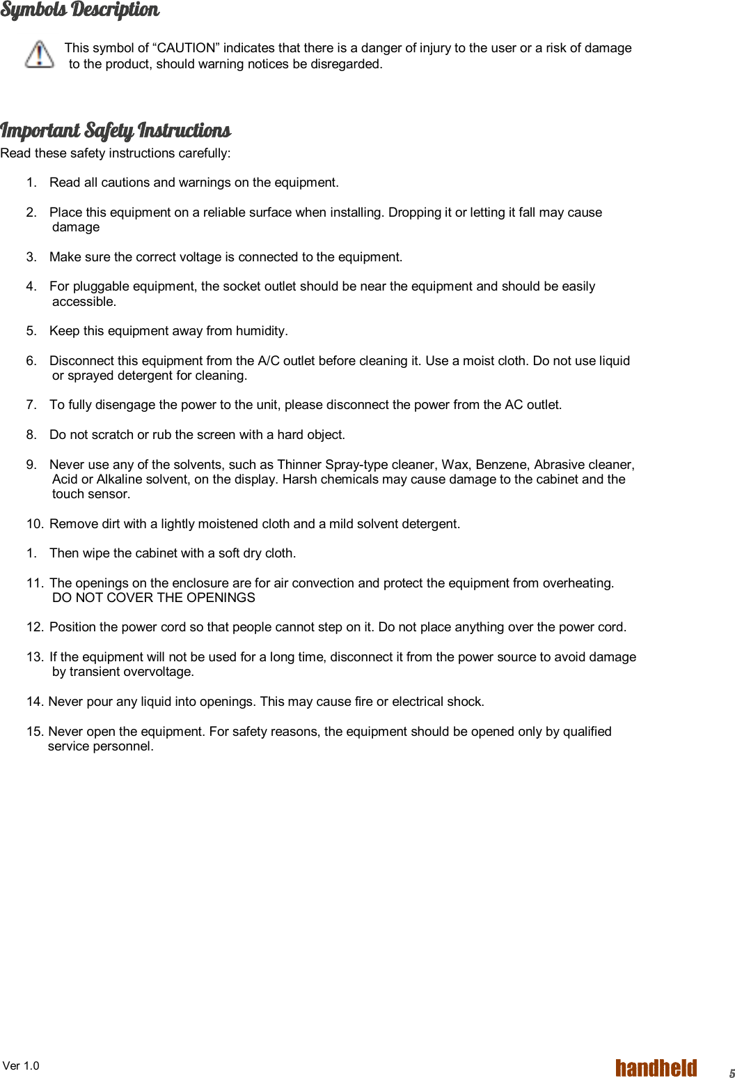  Ver 1.0   5 Symbols Description       This symbol of “CAUTION” indicates that there is a danger of injury to the user or a risk of damage to the product, should warning notices be disregarded.  Important Safety Instructions Read these safety instructions carefully: 1.  Read all cautions and warnings on the equipment. 2.  Place this equipment on a reliable surface when installing. Dropping it or letting it fall may cause damage 3.  Make sure the correct voltage is connected to the equipment. 4.  For pluggable equipment, the socket outlet should be near the equipment and should be easily accessible. 5.  Keep this equipment away from humidity. 6.  Disconnect this equipment from the A/C outlet before cleaning it. Use a moist cloth. Do not use liquid or sprayed detergent for cleaning. 7.  To fully disengage the power to the unit, please disconnect the power from the AC outlet. 8.  Do not scratch or rub the screen with a hard object. 9.  Never use any of the solvents, such as Thinner Spray-type cleaner, Wax, Benzene, Abrasive cleaner, Acid or Alkaline solvent, on the display. Harsh chemicals may cause damage to the cabinet and the touch sensor. 10. Remove dirt with a lightly moistened cloth and a mild solvent detergent. 1.  Then wipe the cabinet with a soft dry cloth. 11. The openings on the enclosure are for air convection and protect the equipment from overheating. DO NOT COVER THE OPENINGS 12. Position the power cord so that people cannot step on it. Do not place anything over the power cord. 13. If the equipment will not be used for a long time, disconnect it from the power source to avoid damage by transient overvoltage. 14. Never pour any liquid into openings. This may cause fire or electrical shock. 15. Never open the equipment. For safety reasons, the equipment should be opened only by qualified         service personnel. 