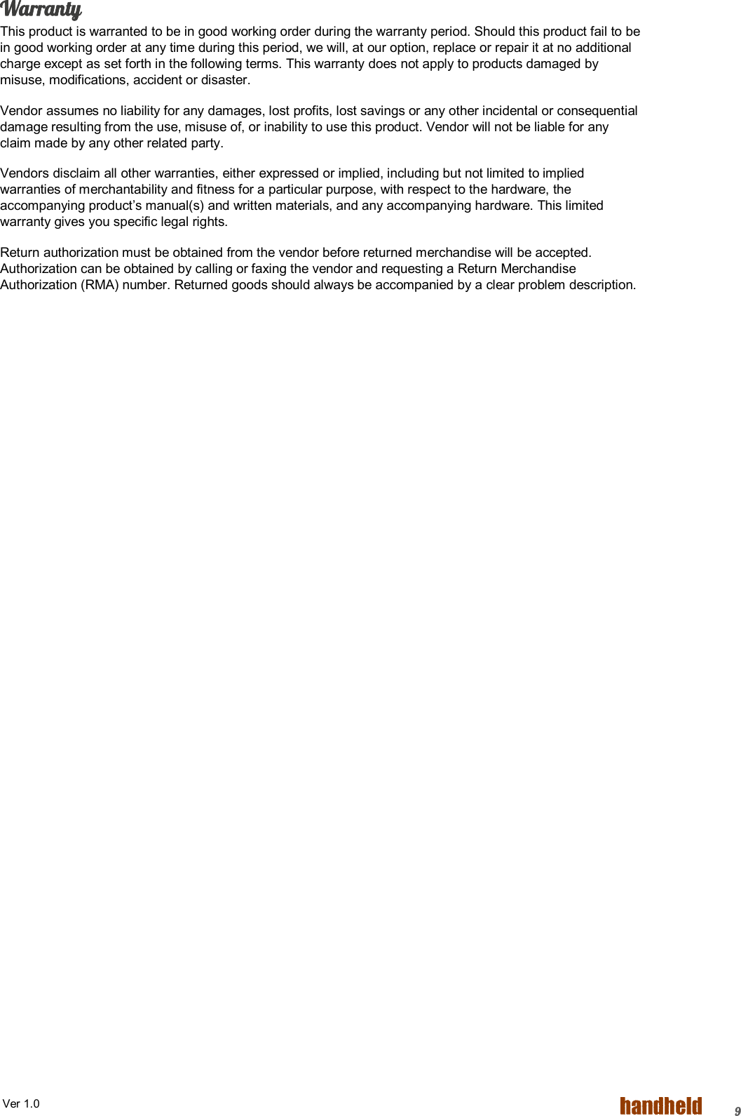  Ver 1.0   9Warranty This product is warranted to be in good working order during the warranty period. Should this product fail to be in good working order at any time during this period, we will, at our option, replace or repair it at no additional charge except as set forth in the following terms. This warranty does not apply to products damaged by misuse, modifications, accident or disaster. Vendor assumes no liability for any damages, lost profits, lost savings or any other incidental or consequential damage resulting from the use, misuse of, or inability to use this product. Vendor will not be liable for any claim made by any other related party. Vendors disclaim all other warranties, either expressed or implied, including but not limited to implied warranties of merchantability and fitness for a particular purpose, with respect to the hardware, the accompanying product’s manual(s) and written materials, and any accompanying hardware. This limited warranty gives you specific legal rights. Return authorization must be obtained from the vendor before returned merchandise will be accepted. Authorization can be obtained by calling or faxing the vendor and requesting a Return Merchandise Authorization (RMA) number. Returned goods should always be accompanied by a clear problem description.      