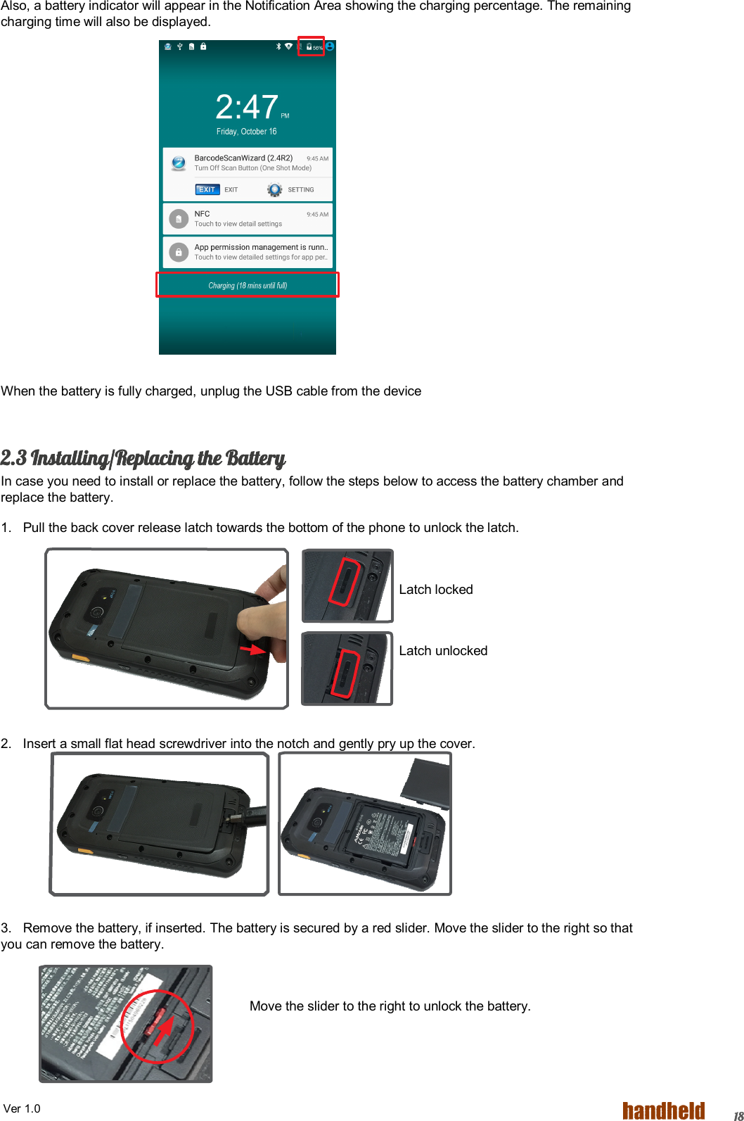  Ver 1.0   18Also, a battery indicator will appear in the Notification Area showing the charging percentage. The remaining charging time will also be displayed.            When the battery is fully charged, unplug the USB cable from the device  2.3 Installing/Replacing the Battery In case you need to install or replace the battery, follow the steps below to access the battery chamber and replace the battery. 1.   Pull the back cover release latch towards the bottom of the phone to unlock the latch.  Latch locked  Latch unlocked   2.   Insert a small flat head screwdriver into the notch and gently pry up the cover.      3.   Remove the battery, if inserted. The battery is secured by a red slider. Move the slider to the right so that you can remove the battery.        Move the slider to the right to unlock the battery. 