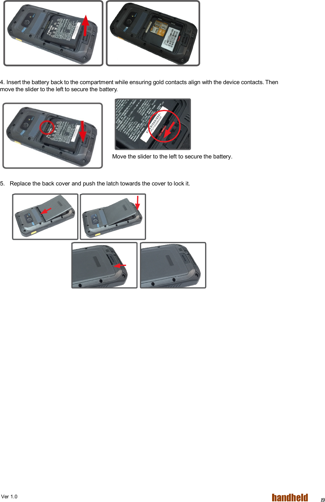  Ver 1.0   19       4. Insert the battery back to the compartment while ensuring gold contacts align with the device contacts. Then move the slider to the left to secure the battery.       Move the slider to the left to secure the battery.  5.   Replace the back cover and push the latch towards the cover to lock it.  