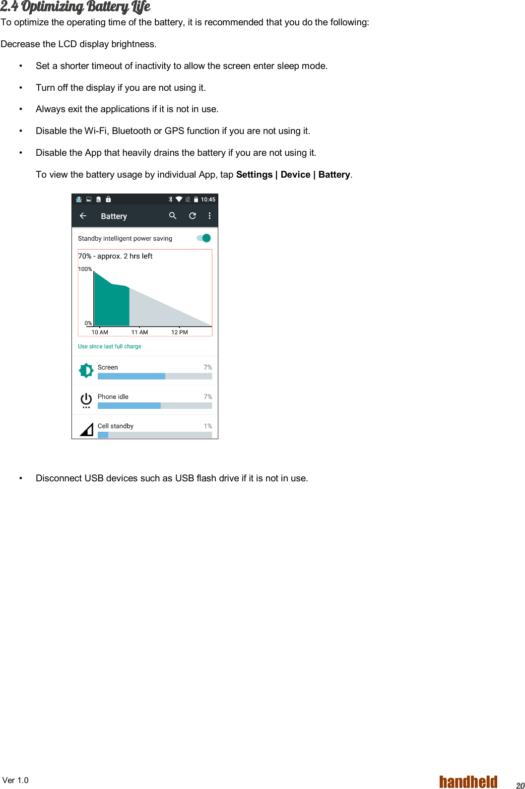  Ver 1.0   202.4 Optimizing Battery Life To optimize the operating time of the battery, it is recommended that you do the following: Decrease the LCD display brightness. •  Set a shorter timeout of inactivity to allow the screen enter sleep mode. •  Turn off the display if you are not using it. •  Always exit the applications if it is not in use. •  Disable the Wi-Fi, Bluetooth or GPS function if you are not using it. •  Disable the App that heavily drains the battery if you are not using it. To view the battery usage by individual App, tap Settings | Device | Battery.              •  Disconnect USB devices such as USB flash drive if it is not in use. 