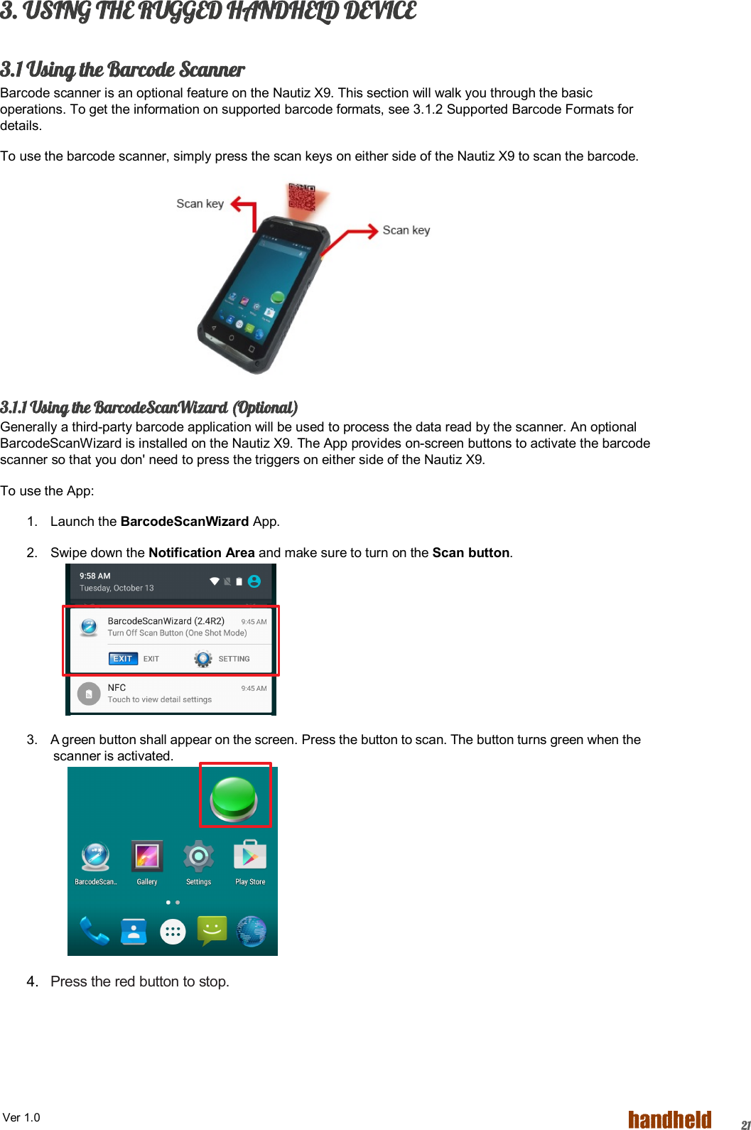  Ver 1.0   213. USING THE RUGGED HANDHELD DEVICE  3.1 Using the Barcode Scanner Barcode scanner is an optional feature on the Nautiz X9. This section will walk you through the basic operations. To get the information on supported barcode formats, see 3.1.2 Supported Barcode Formats for details. To use the barcode scanner, simply press the scan keys on either side of the Nautiz X9 to scan the barcode.        3.1.1 Using the BarcodeScanWizard (Optional) Generally a third-party barcode application will be used to process the data read by the scanner. An optional BarcodeScanWizard is installed on the Nautiz X9. The App provides on-screen buttons to activate the barcode scanner so that you don&apos; need to press the triggers on either side of the Nautiz X9. To use the App: 1.  Launch the BarcodeScanWizard App. 2.  Swipe down the Notification Area and make sure to turn on the Scan button.      3.  A green button shall appear on the screen. Press the button to scan. The button turns green when the scanner is activated.         4.  Press the red button to stop.  