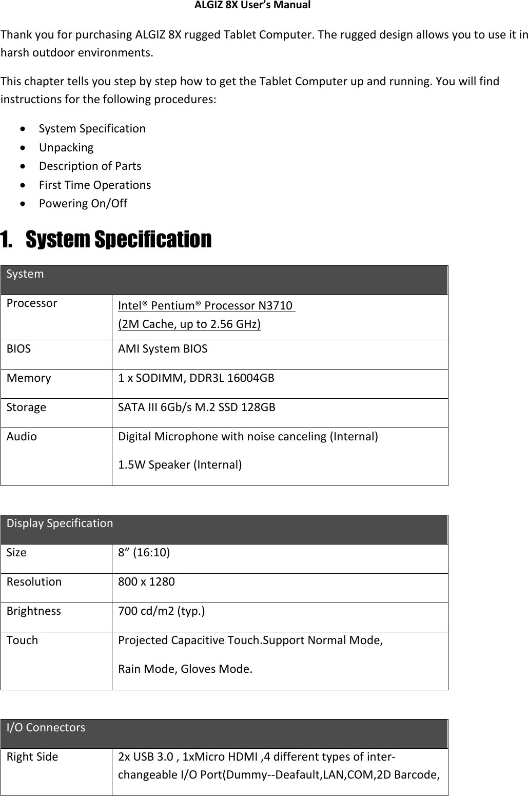 ALGIZ 8X User’s Manual        Thank you for purchasing ALGIZ 8X rugged Tablet Computer. The rugged design allows you to use it in harsh outdoor environments.  This chapter tells you step by step how to get the Tablet Computer up and running. You will find instructions for the following procedures:  System Specification  Unpacking  Description of Parts  First Time Operations  Powering On/Off 1. System Specification System Processor Intel® Pentium® Processor N3710  (2M Cache, up to 2.56 GHz) BIOS AMI System BIOS Memory 1 x SODIMM, DDR3L 16004GB Storage SATA III 6Gb/s M.2 SSD 128GB Audio Digital Microphone with noise canceling (Internal) 1.5W Speaker (Internal)   Display Specification Size  8” (16:10) Resolution 800 x 1280 Brightness 700 cd/m2 (typ.) Touch Projected Capacitive Touch.Support Normal Mode, Rain Mode, Gloves Mode.  I/O Connectors Right Side 2x USB 3.0 , 1xMicro HDMI ,4 different types of inter-changeable I/O Port(Dummy--Deafault,LAN,COM,2D Barcode,  