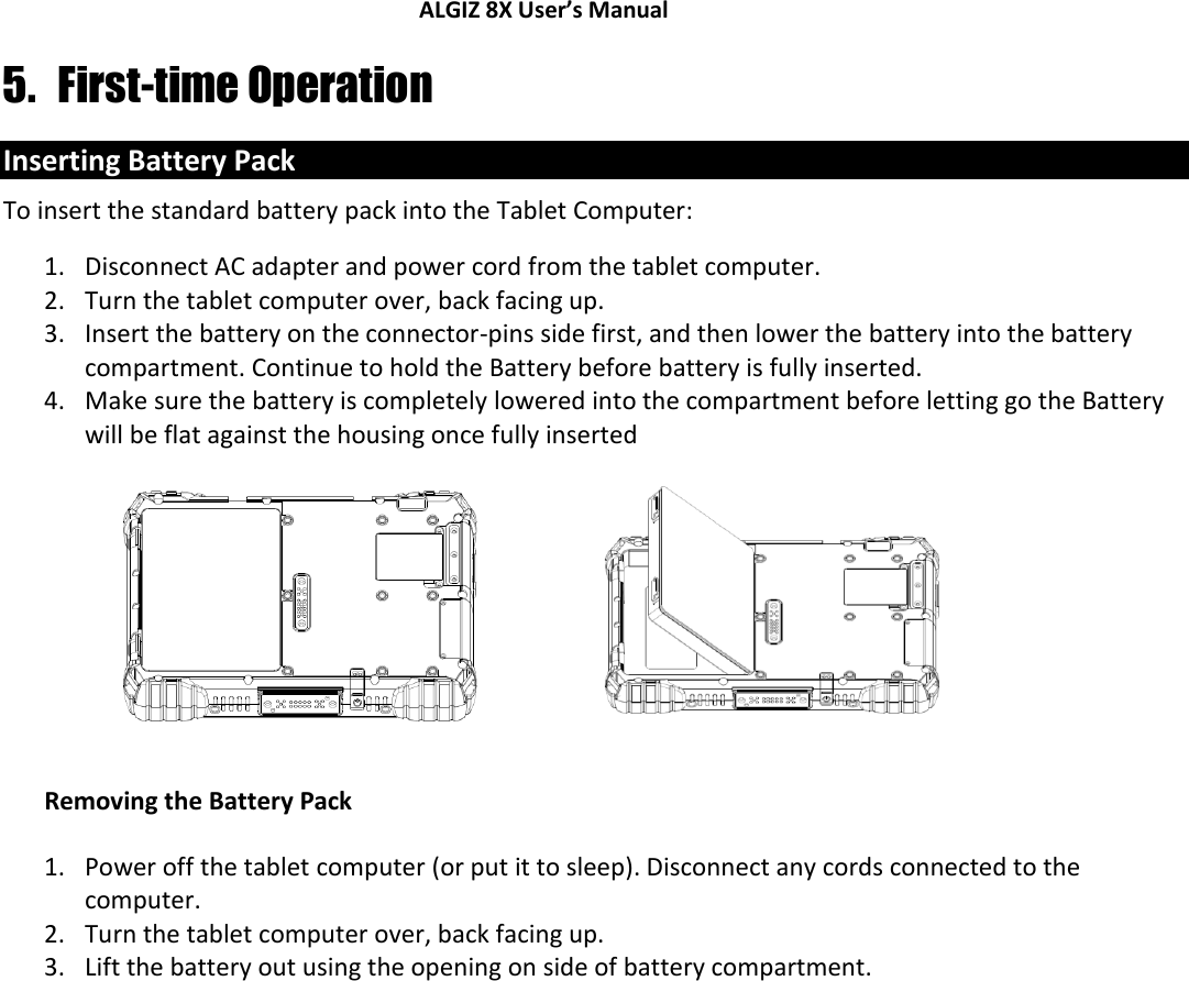 ALGIZ 8X User’s Manual        5. First-time Operation Inserting Battery Pack To insert the standard battery pack into the Tablet Computer: 1. Disconnect AC adapter and power cord from the tablet computer. 2. Turn the tablet computer over, back facing up. 3. Insert the battery on the connector-pins side first, and then lower the battery into the battery compartment. Continue to hold the Battery before battery is fully inserted. 4. Make sure the battery is completely lowered into the compartment before letting go the Battery will be flat against the housing once fully inserted    Removing the Battery Pack 1. Power off the tablet computer (or put it to sleep). Disconnect any cords connected to the computer. 2. Turn the tablet computer over, back facing up. 3. Lift the battery out using the opening on side of battery compartment.   