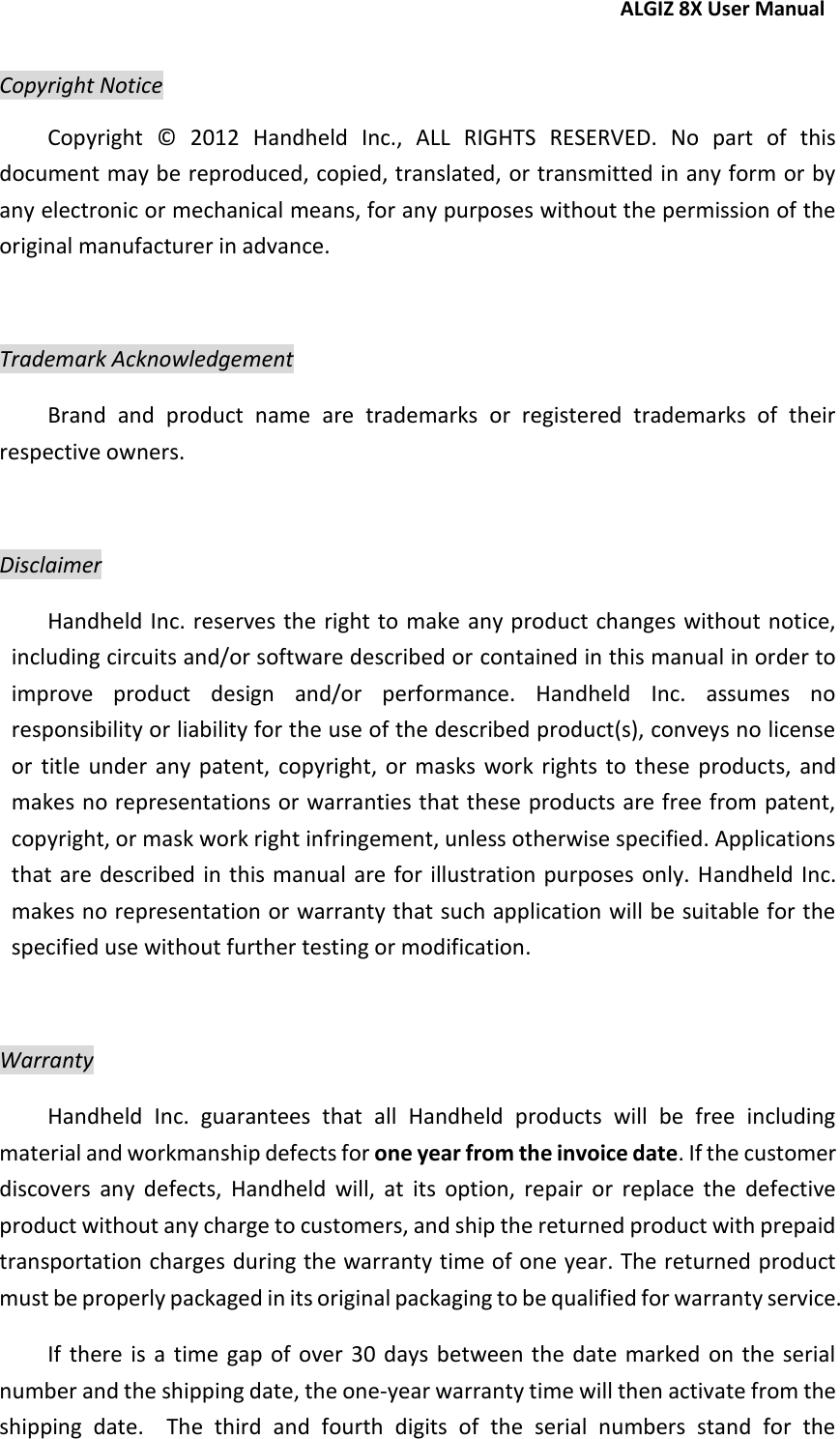 ALGIZ 8X User Manual   Copyright Notice Copyright  ©   2012  Handheld  Inc.,  ALL  RIGHTS  RESERVED.  No  part  of  this document may be reproduced, copied, translated, or transmitted in any form or by any electronic or mechanical means, for any purposes without the permission of the original manufacturer in advance.  Trademark Acknowledgement Brand  and  product  name  are  trademarks  or  registered  trademarks  of  their respective owners.  Disclaimer Handheld Inc. reserves the right to make any product changes without notice, including circuits and/or software described or contained in this manual in order to improve  product  design  and/or  performance.  Handheld  Inc.  assumes  no responsibility or liability for the use of the described product(s), conveys no license or  title under  any patent,  copyright, or  masks  work  rights  to  these  products,  and makes no representations or warranties that these products are free from patent, copyright, or mask work right infringement, unless otherwise specified. Applications that are described in this manual are for  illustration purposes  only. Handheld Inc. makes no representation or warranty that such application will be suitable for the specified use without further testing or modification.  Warranty Handheld  Inc.  guarantees  that  all  Handheld  products  will  be  free  including material and workmanship defects for one year from the invoice date. If the customer discovers  any  defects,  Handheld  will,  at  its  option,  repair  or  replace  the  defective product without any charge to customers, and ship the returned product with prepaid transportation charges during the warranty time of one year. The returned product must be properly packaged in its original packaging to be qualified for warranty service. If  there  is  a  time  gap  of  over  30 days  between the  date marked  on  the  serial number and the shipping date, the one-year warranty time will then activate from the shipping  date.    The  third  and  fourth  digits  of  the  serial  numbers  stand  for  the 