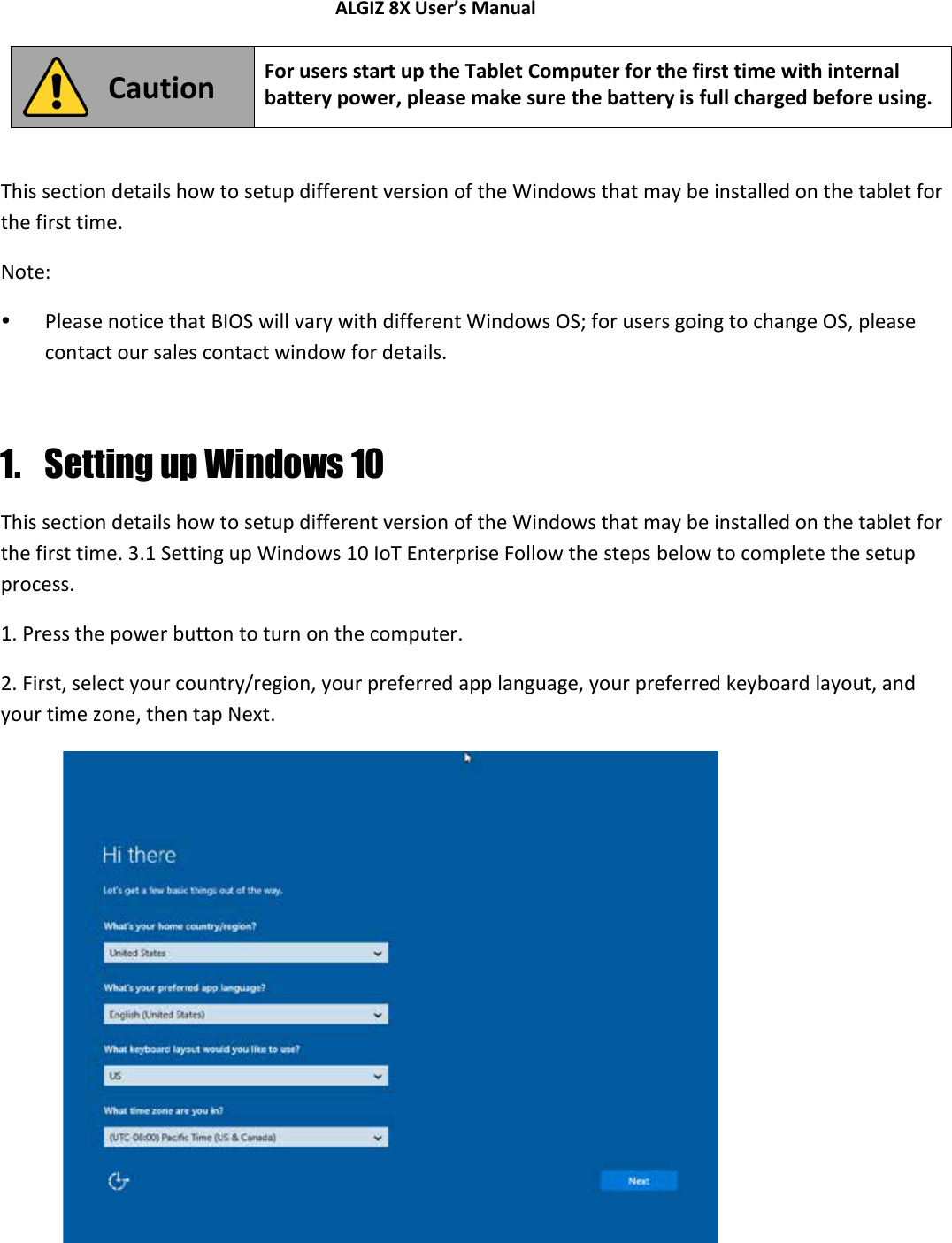 ALGIZ 8X User’s Manual         Caution For users start up the Tablet Computer for the first time with internal battery power, please make sure the battery is full charged before using.  This section details how to setup different version of the Windows that may be installed on the tablet for the first time. Note:   Please notice that BIOS will vary with different Windows OS; for users going to change OS, please contact our sales contact window for details.  1. Setting up Windows 10 This section details how to setup different version of the Windows that may be installed on the tablet for the first time. 3.1 Setting up Windows 10 IoT Enterprise Follow the steps below to complete the setup process.  1. Press the power button to turn on the computer.  2. First, select your country/region, your preferred app language, your preferred keyboard layout, and your time zone, then tap Next.              