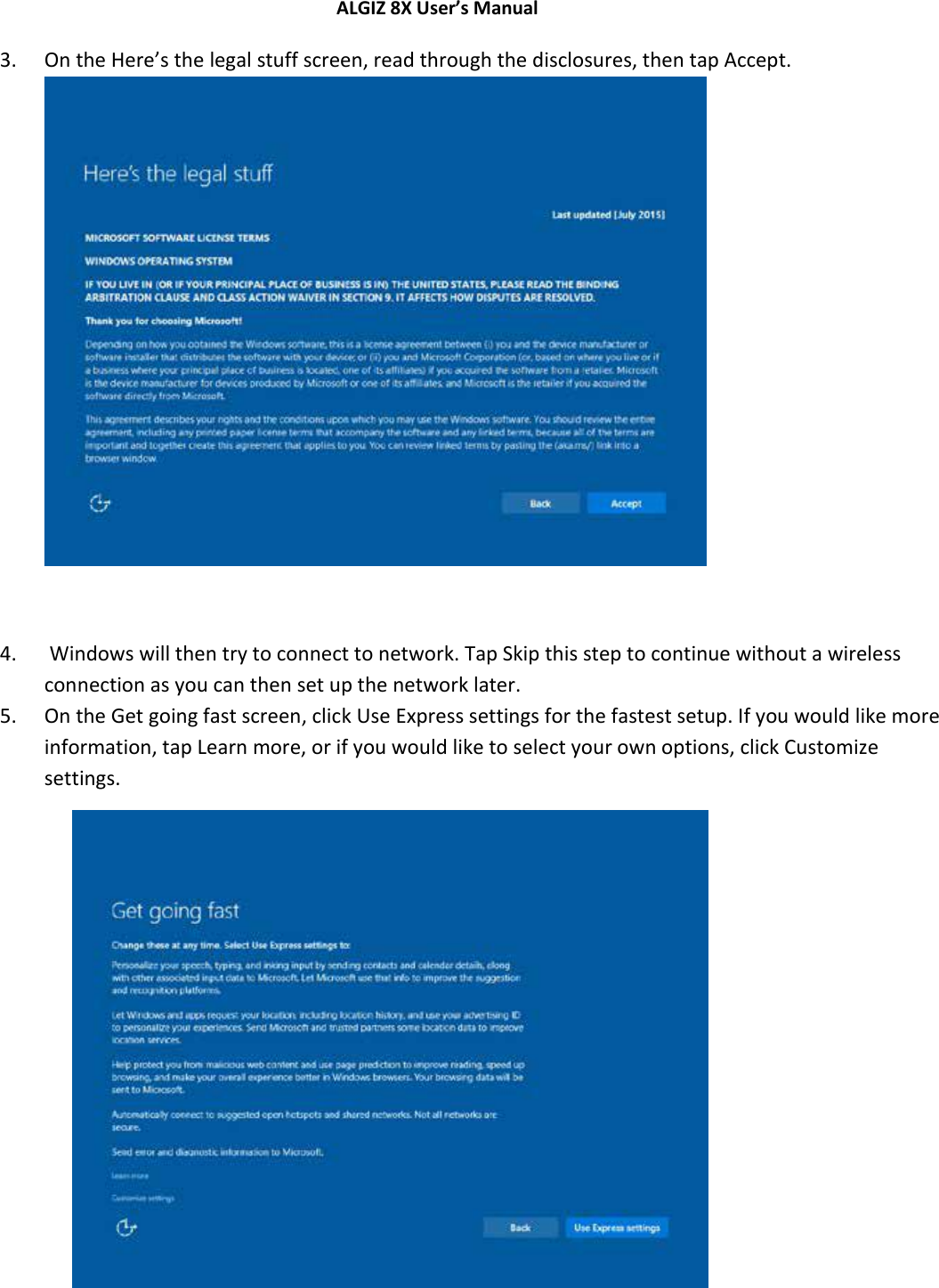 ALGIZ 8X User’s Manual        3. On the Here’s the legal stuff screen, read through the disclosures, then tap Accept.   4.  Windows will then try to connect to network. Tap Skip this step to continue without a wireless connection as you can then set up the network later.  5. On the Get going fast screen, click Use Express settings for the fastest setup. If you would like more information, tap Learn more, or if you would like to select your own options, click Customize settings.            