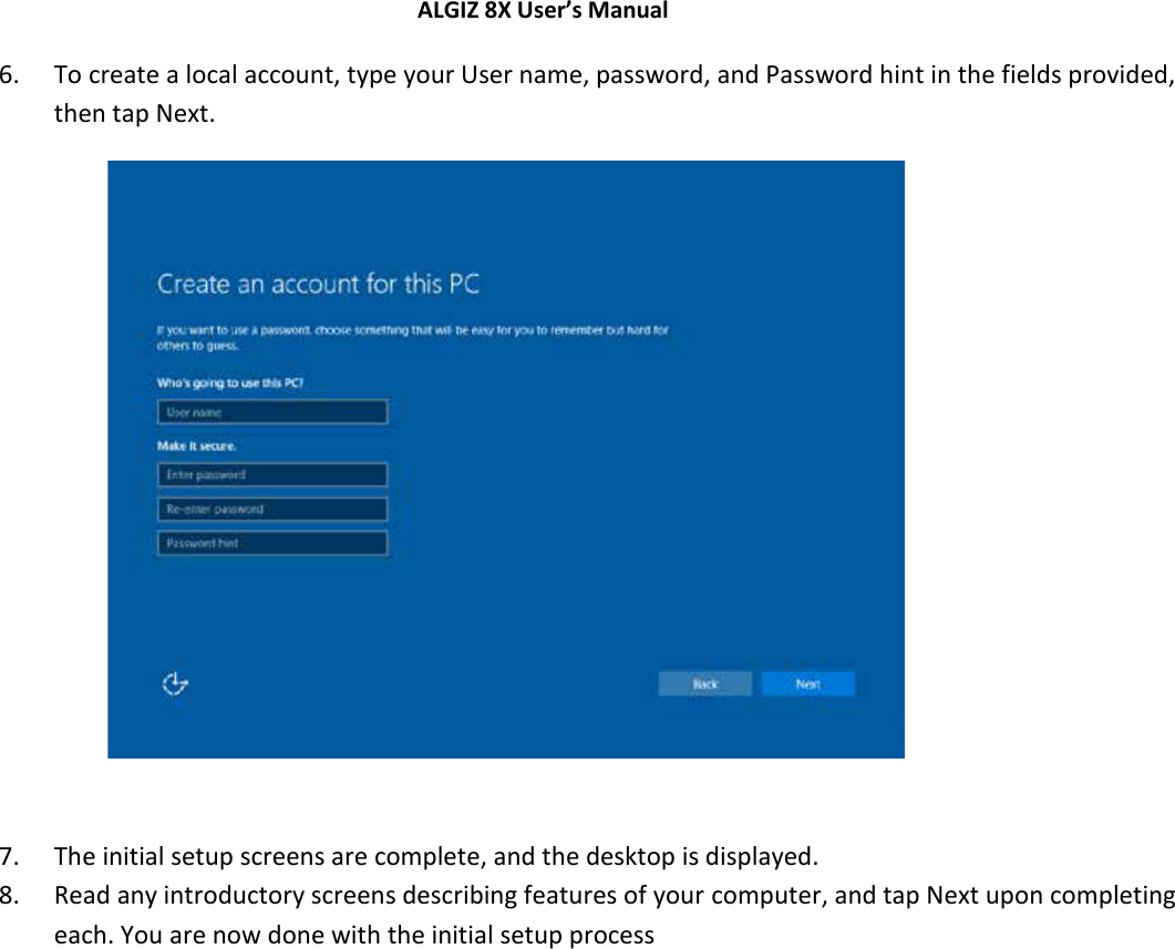 ALGIZ 8X User’s Manual        6. To create a local account, type your User name, password, and Password hint in the fields provided, then tap Next.             7. The initial setup screens are complete, and the desktop is displayed.  8. Read any introductory screens describing features of your computer, and tap Next upon completing each. You are now done with the initial setup process    