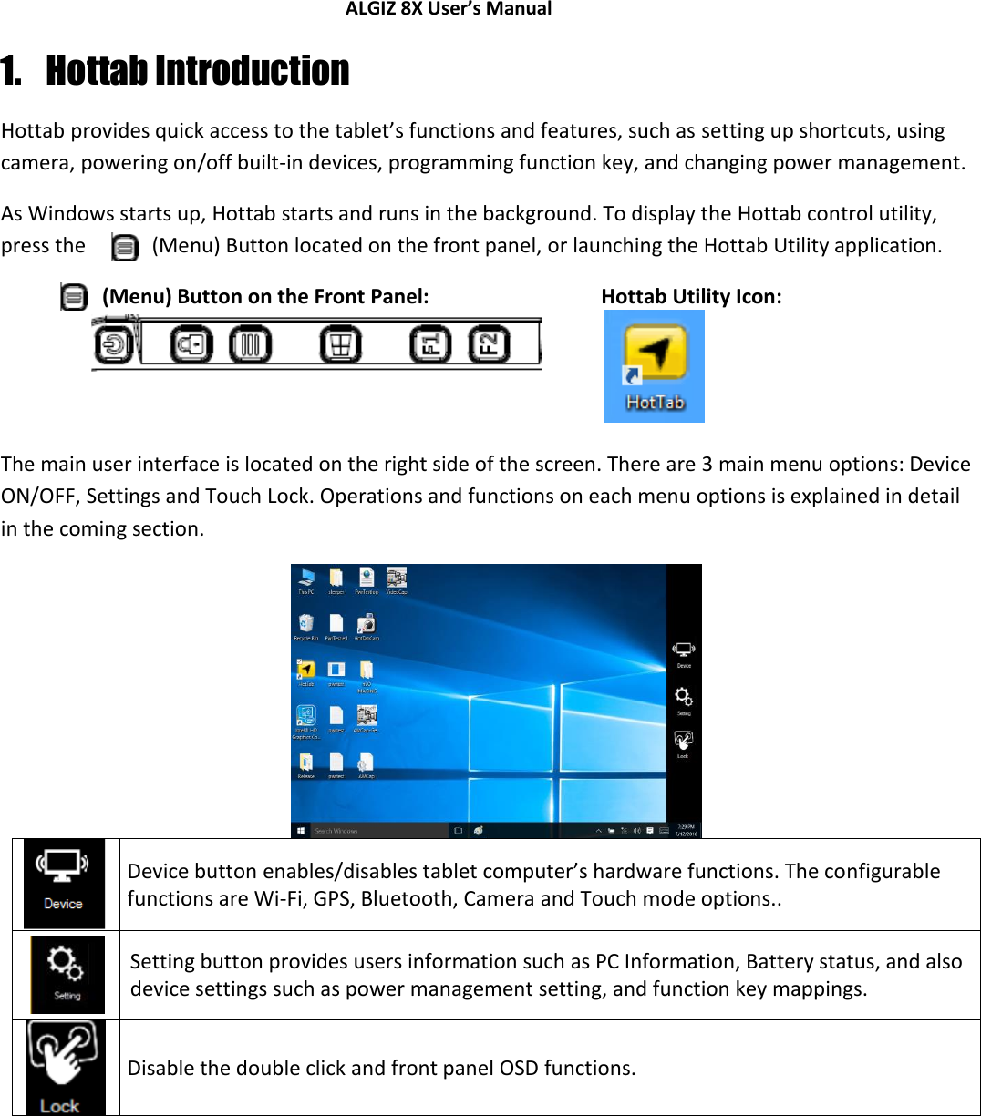 ALGIZ 8X User’s Manual        1. Hottab Introduction Hottab provides quick access to the tablet’s functions and features, such as setting up shortcuts, using camera, powering on/off built-in devices, programming function key, and changing power management. As Windows starts up, Hottab starts and runs in the background. To display the Hottab control utility, press the   (Menu) Button located on the front panel, or launching the Hottab Utility application. (Menu) Button on the Front Panel:  Hottab Utility Icon:    The main user interface is located on the right side of the screen. There are 3 main menu options: Device ON/OFF, Settings and Touch Lock. Operations and functions on each menu options is explained in detail in the coming section.   Device button enables/disables tablet computer’s hardware functions. The configurable functions are Wi-Fi, GPS, Bluetooth, Camera and Touch mode options..  Setting button provides users information such as PC Information, Battery status, and also device settings such as power management setting, and function key mappings.  Disable the double click and front panel OSD functions.       