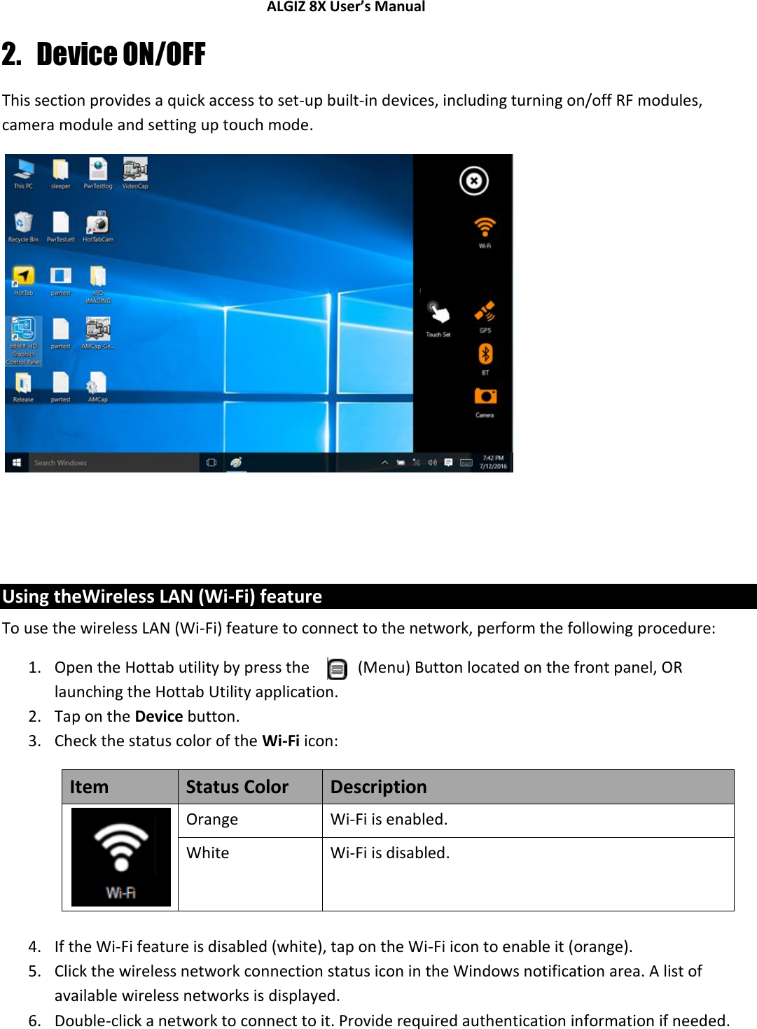 ALGIZ 8X User’s Manual        2. Device ON/OFF This section provides a quick access to set-up built-in devices, including turning on/off RF modules, camera module and setting up touch mode.            Using theWireless LAN (Wi-Fi) feature To use the wireless LAN (Wi-Fi) feature to connect to the network, perform the following procedure: 1. Open the Hottab utility by press the   (Menu) Button located on the front panel, OR launching the Hottab Utility application. 2. Tap on the Device button. 3. Check the status color of the Wi-Fi icon: Item Status Color Description  Orange Wi-Fi is enabled. White Wi-Fi is disabled.  4. If the Wi-Fi feature is disabled (white), tap on the Wi-Fi icon to enable it (orange). 5. Click the wireless network connection status icon in the Windows notification area. A list of available wireless networks is displayed. 6. Double-click a network to connect to it. Provide required authentication information if needed. 