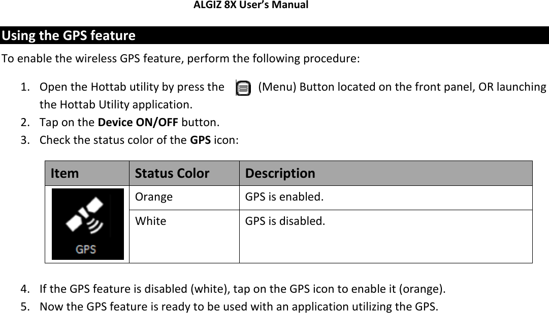 ALGIZ 8X User’s Manual        Using the GPS feature To enable the wireless GPS feature, perform the following procedure: 1. Open the Hottab utility by press the   (Menu) Button located on the front panel, OR launching the Hottab Utility application. 2. Tap on the Device ON/OFF button. 3. Check the status color of the GPS icon: Item Status Color Description  Orange GPS is enabled. White GPS is disabled.  4. If the GPS feature is disabled (white), tap on the GPS icon to enable it (orange). 5. Now the GPS feature is ready to be used with an application utilizing the GPS.    