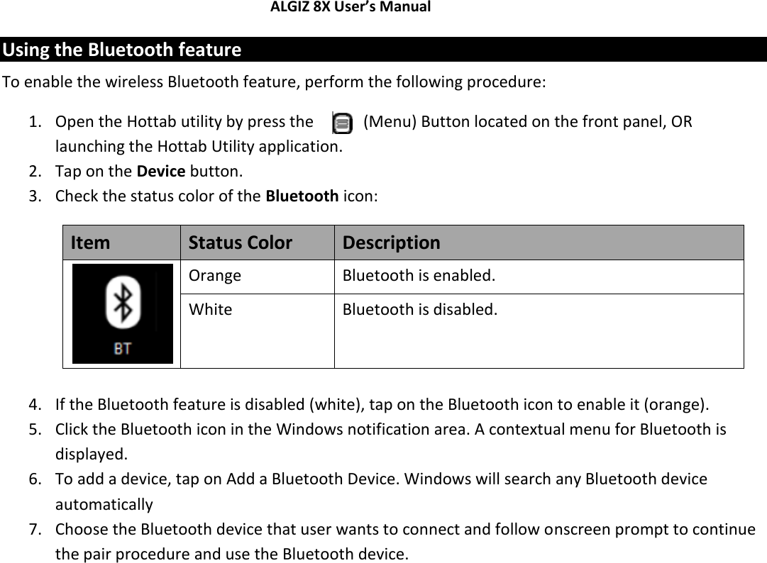 ALGIZ 8X User’s Manual        Using the Bluetooth feature To enable the wireless Bluetooth feature, perform the following procedure: 1. Open the Hottab utility by press the   (Menu) Button located on the front panel, OR launching the Hottab Utility application. 2. Tap on the Device button. 3. Check the status color of the Bluetooth icon: Item Status Color Description  Orange Bluetooth is enabled. White Bluetooth is disabled.  4. If the Bluetooth feature is disabled (white), tap on the Bluetooth icon to enable it (orange). 5. Click the Bluetooth icon in the Windows notification area. A contextual menu for Bluetooth is displayed. 6. To add a device, tap on Add a Bluetooth Device. Windows will search any Bluetooth device automatically  7. Choose the Bluetooth device that user wants to connect and follow onscreen prompt to continue the pair procedure and use the Bluetooth device.            