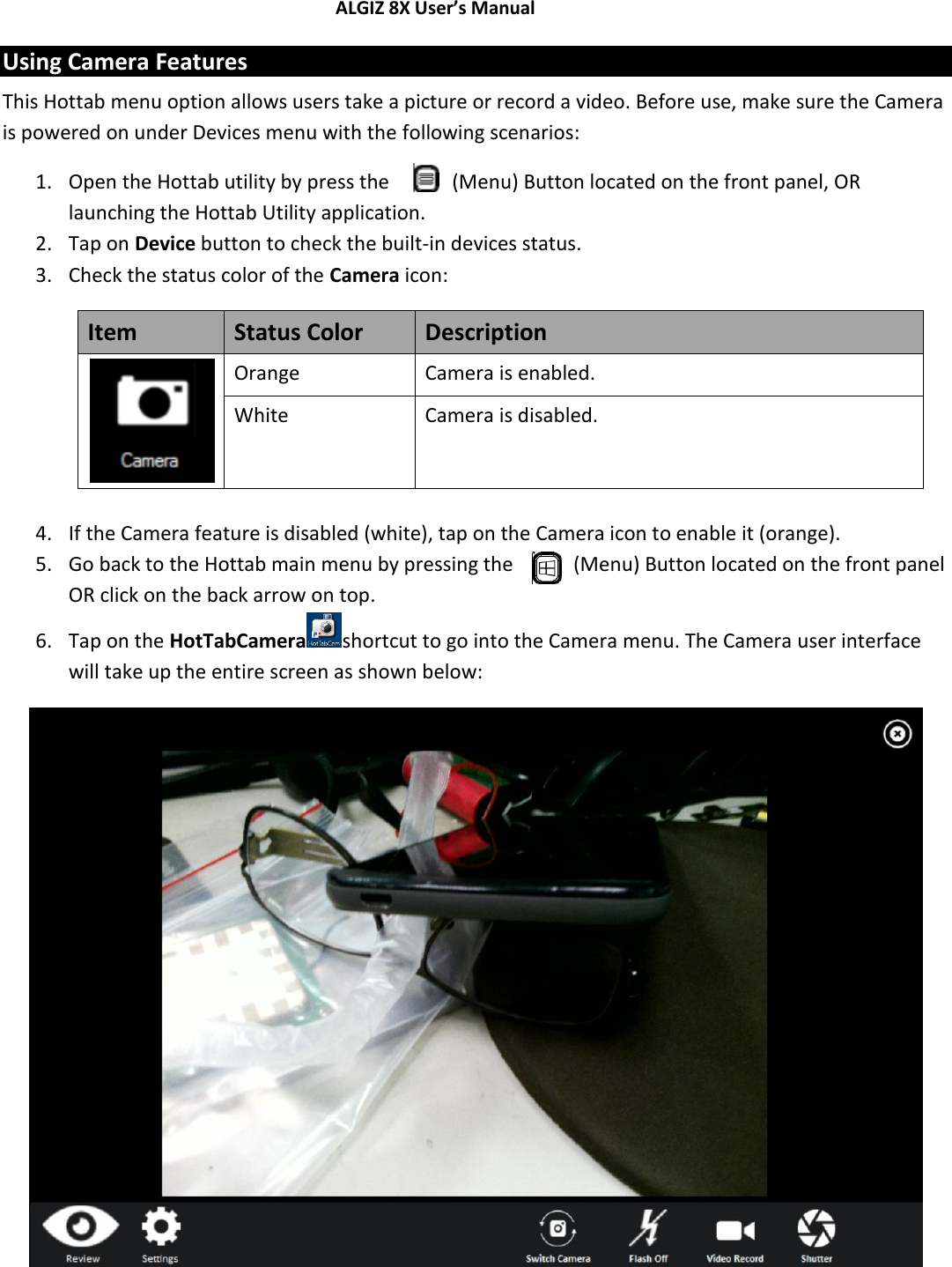 ALGIZ 8X User’s Manual        Using Camera Features This Hottab menu option allows users take a picture or record a video. Before use, make sure the Camera is powered on under Devices menu with the following scenarios: 1. Open the Hottab utility by press the   (Menu) Button located on the front panel, OR launching the Hottab Utility application. 2. Tap on Device button to check the built-in devices status. 3. Check the status color of the Camera icon: Item Status Color Description  Orange Camera is enabled. White Camera is disabled.  4. If the Camera feature is disabled (white), tap on the Camera icon to enable it (orange). 5. Go back to the Hottab main menu by pressing the   (Menu) Button located on the front panel OR click on the back arrow on top. 6. Tap on the HotTabCamera shortcut to go into the Camera menu. The Camera user interface will take up the entire screen as shown below:     