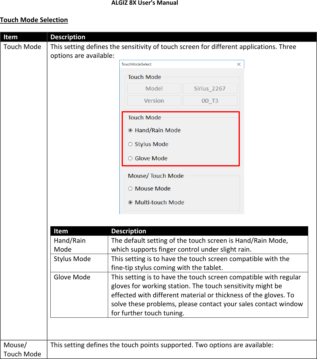 ALGIZ 8X User’s Manual        Touch Mode Selection Item Description Touch Mode This setting defines the sensitivity of touch screen for different applications. Three options are available:   Item Description Hand/Rain Mode The default setting of the touch screen is Hand/Rain Mode, which supports finger control under slight rain.  Stylus Mode This setting is to have the touch screen compatible with the fine-tip stylus coming with the tablet.  Glove Mode This setting is to have the touch screen compatible with regular gloves for working station. The touch sensitivity might be effected with different material or thickness of the gloves. To solve these problems, please contact your sales contact window for further touch tuning.   Mouse/ Touch Mode This setting defines the touch points supported. Two options are available:  