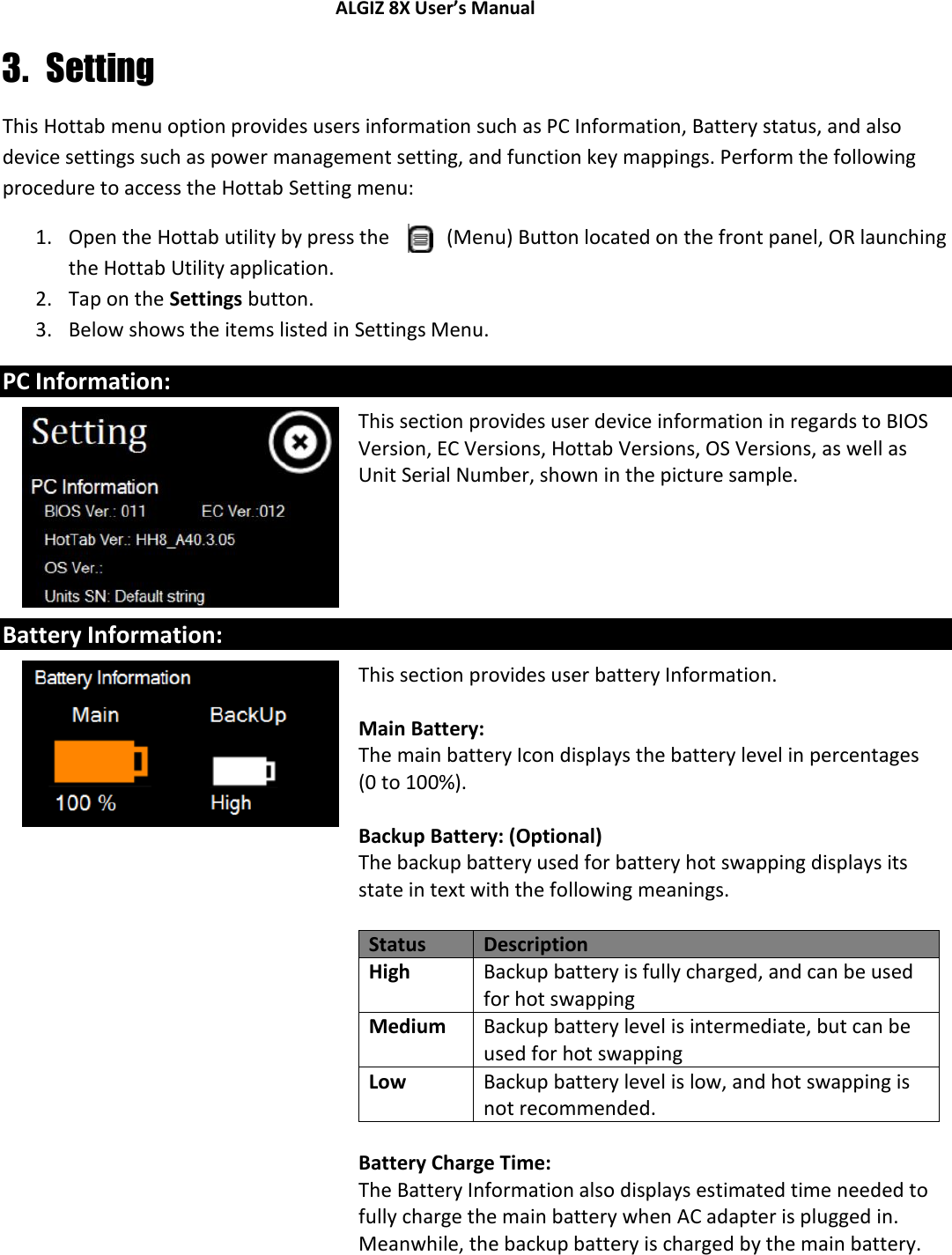 ALGIZ 8X User’s Manual        3. Setting This Hottab menu option provides users information such as PC Information, Battery status, and also device settings such as power management setting, and function key mappings. Perform the following procedure to access the Hottab Setting menu: 1. Open the Hottab utility by press the   (Menu) Button located on the front panel, OR launching the Hottab Utility application. 2. Tap on the Settings button. 3. Below shows the items listed in Settings Menu. PC Information:  This section provides user device information in regards to BIOS Version, EC Versions, Hottab Versions, OS Versions, as well as Unit Serial Number, shown in the picture sample.  Battery Information:  This section provides user battery Information.   Main Battery: The main battery Icon displays the battery level in percentages (0 to 100%).  Backup Battery: (Optional) The backup battery used for battery hot swapping displays its state in text with the following meanings.  Status Description High Backup battery is fully charged, and can be used for hot swapping Medium Backup battery level is intermediate, but can be used for hot swapping Low Backup battery level is low, and hot swapping is not recommended.  Battery Charge Time: The Battery Information also displays estimated time needed to fully charge the main battery when AC adapter is plugged in. Meanwhile, the backup battery is charged by the main battery.    