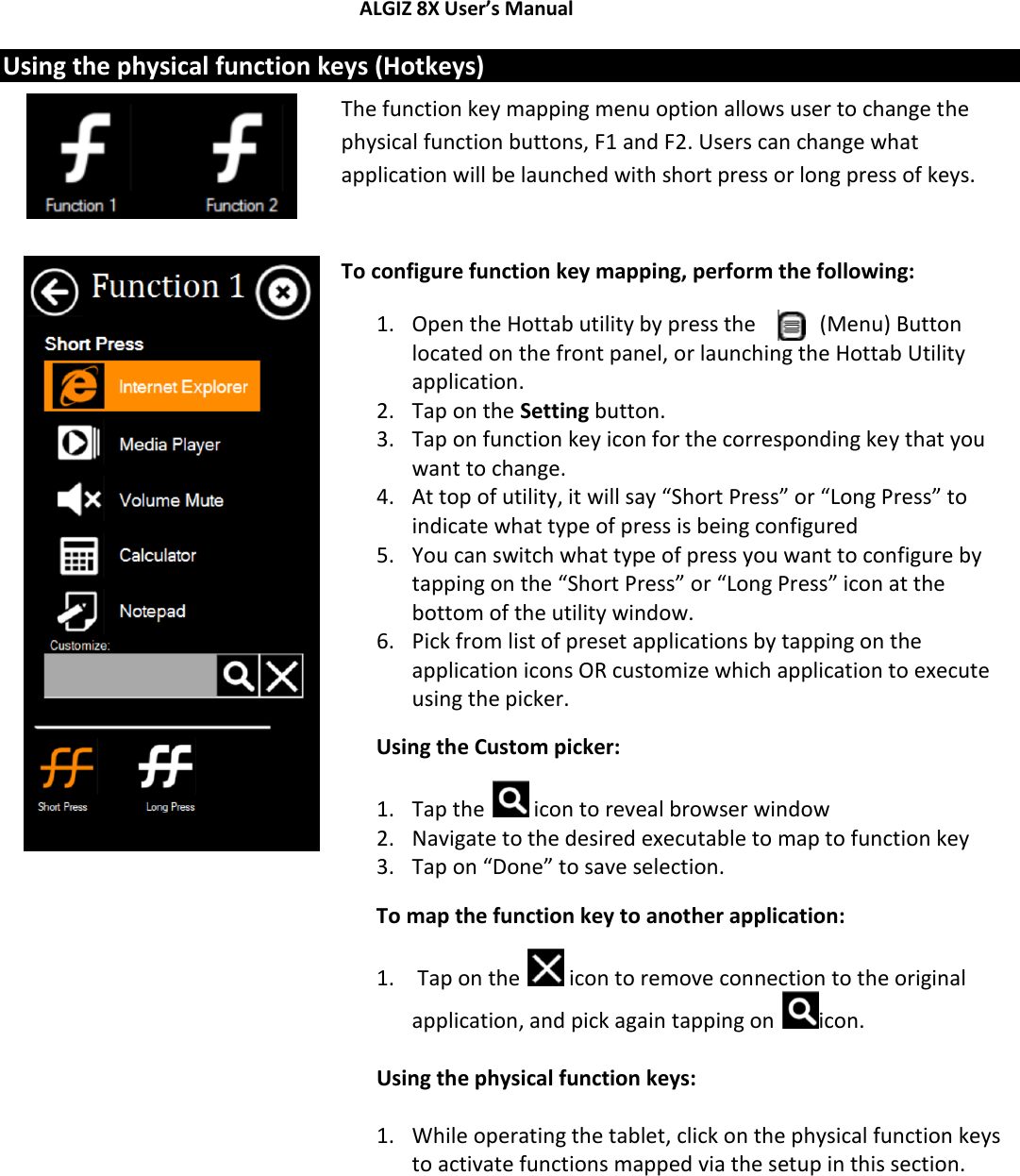 ALGIZ 8X User’s Manual        Using the physical function keys (Hotkeys)   The function key mapping menu option allows user to change the physical function buttons, F1 and F2. Users can change what application will be launched with short press or long press of keys.  To configure function key mapping, perform the following: 1. Open the Hottab utility by press the   (Menu) Button located on the front panel, or launching the Hottab Utility application. 2. Tap on the Setting button. 3. Tap on function key icon for the corresponding key that you want to change. 4. At top of utility, it will say “Short Press” or “Long Press” to indicate what type of press is being configured 5. You can switch what type of press you want to configure by tapping on the “Short Press” or “Long Press” icon at the bottom of the utility window. 6. Pick from list of preset applications by tapping on the application icons OR customize which application to execute using the picker. Using the Custom picker: 1. Tap the   icon to reveal browser window 2. Navigate to the desired executable to map to function key 3. Tap on “Done” to save selection. To map the function key to another application: 1.  Tap on the   icon to remove connection to the original application, and pick again tapping on  icon.  Using the physical function keys:  1. While operating the tablet, click on the physical function keys to activate functions mapped via the setup in this section.           