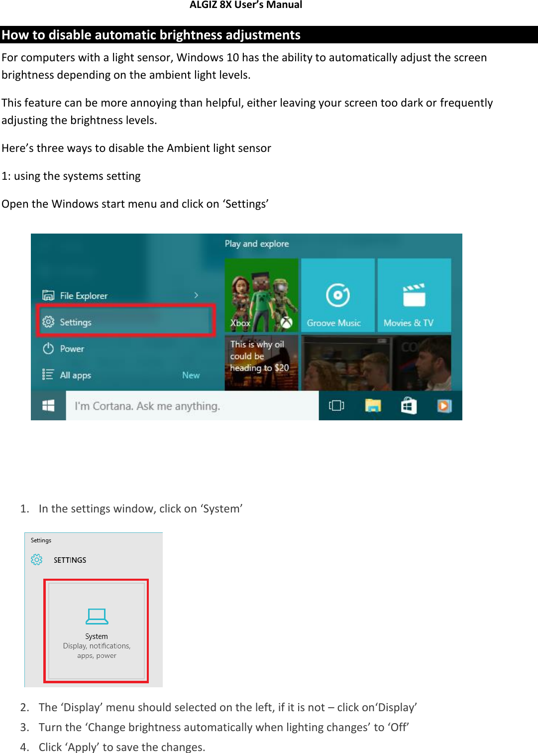 ALGIZ 8X User’s Manual        How to disable automatic brightness adjustments For computers with a light sensor, Windows 10 has the ability to automatically adjust the screen brightness depending on the ambient light levels. This feature can be more annoying than helpful, either leaving your screen too dark or frequently adjusting the brightness levels. Here’s three ways to disable the Ambient light sensor 1: using the systems setting Open the Windows start menu and click on ‘Settings’          1. In the settings window, click on ‘System’          2. The ‘Display’ menu should selected on the left, if it is not – click on‘Display’ 3. Turn the ‘Change brightness automatically when lighting changes’ to ‘Off’  4. Click ‘Apply’ to save the changes. 