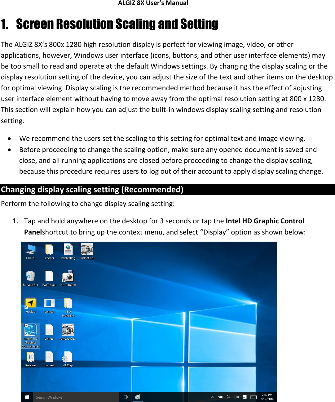 ALGIZ 8X User’s Manual        1. Screen Resolution Scaling and Setting The ALGIZ 8X’s 800x 1280 high resolution display is perfect for viewing image, video, or other applications, however, Windows user interface (icons, buttons, and other user interface elements) may be too small to read and operate at the default Windows settings. By changing the display scaling or the display resolution setting of the device, you can adjust the size of the text and other items on the desktop for optimal viewing. Display scaling is the recommended method because it has the effect of adjusting user interface element without having to move away from the optimal resolution setting at 800 x 1280. This section will explain how you can adjust the built-in windows display scaling setting and resolution setting.  We recommend the users set the scaling to this setting for optimal text and image viewing.  Before proceeding to change the scaling option, make sure any opened document is saved and close, and all running applications are closed before proceeding to change the display scaling, because this procedure requires users to log out of their account to apply display scaling change. Changing display scaling setting (Recommended) Perform the following to change display scaling setting: 1. Tap and hold anywhere on the desktop for 3 seconds or tap the Intel HD Graphic Control Panelshortcut to bring up the context menu, and select “Display” option as shown below:                  