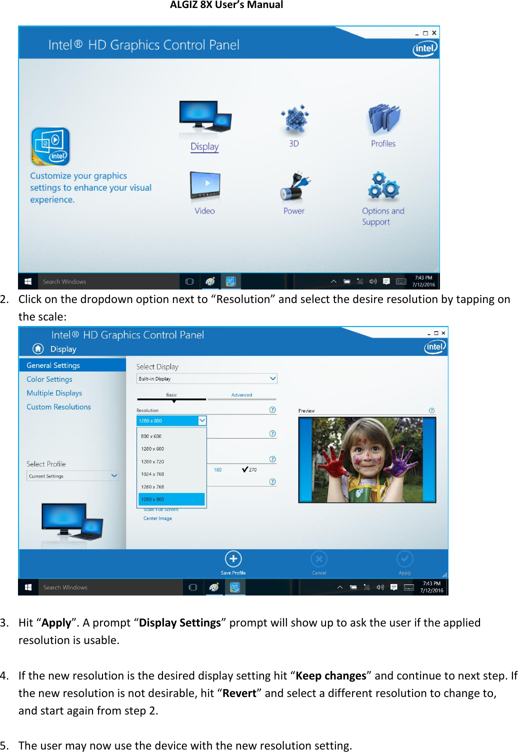 ALGIZ 8X User’s Manual         2. Click on the dropdown option next to “Resolution” and select the desire resolution by tapping on the scale:   3. Hit “Apply”. A prompt “Display Settings” prompt will show up to ask the user if the applied resolution is usable.  4. If the new resolution is the desired display setting hit “Keep changes” and continue to next step. If the new resolution is not desirable, hit “Revert” and select a different resolution to change to, and start again from step 2.  5. The user may now use the device with the new resolution setting.    