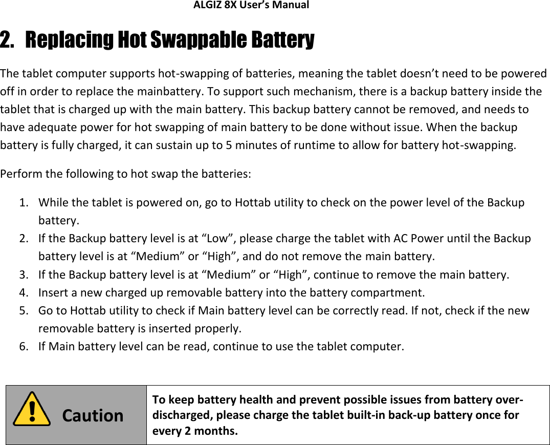 ALGIZ 8X User’s Manual        2. Replacing Hot Swappable Battery The tablet computer supports hot-swapping of batteries, meaning the tablet doesn’t need to be powered off in order to replace the mainbattery. To support such mechanism, there is a backup battery inside the tablet that is charged up with the main battery. This backup battery cannot be removed, and needs to have adequate power for hot swapping of main battery to be done without issue. When the backup battery is fully charged, it can sustain up to 5 minutes of runtime to allow for battery hot-swapping.  Perform the following to hot swap the batteries: 1. While the tablet is powered on, go to Hottab utility to check on the power level of the Backup battery. 2. If the Backup battery level is at “Low”, please charge the tablet with AC Power until the Backup battery level is at “Medium” or “High”, and do not remove the main battery. 3. If the Backup battery level is at “Medium” or “High”, continue to remove the main battery. 4. Insert a new charged up removable battery into the battery compartment. 5. Go to Hottab utility to check if Main battery level can be correctly read. If not, check if the new removable battery is inserted properly. 6. If Main battery level can be read, continue to use the tablet computer.   Caution To keep battery health and prevent possible issues from battery over-discharged, please charge the tablet built-in back-up battery once for every 2 months.    