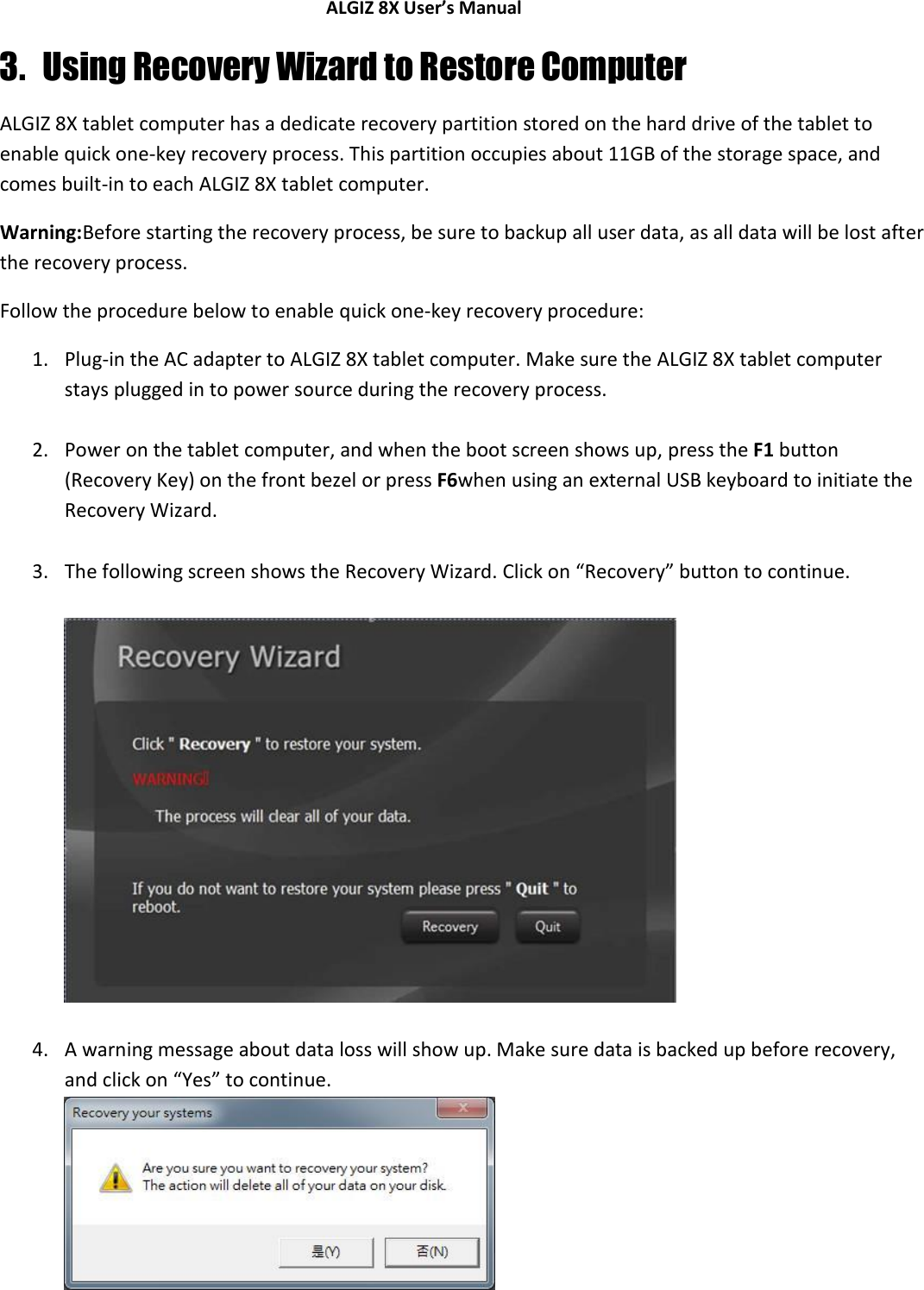 ALGIZ 8X User’s Manual        3. Using Recovery Wizard to Restore Computer ALGIZ 8X tablet computer has a dedicate recovery partition stored on the hard drive of the tablet to enable quick one-key recovery process. This partition occupies about 11GB of the storage space, and comes built-in to each ALGIZ 8X tablet computer. Warning:Before starting the recovery process, be sure to backup all user data, as all data will be lost after the recovery process. Follow the procedure below to enable quick one-key recovery procedure: 1. Plug-in the AC adapter to ALGIZ 8X tablet computer. Make sure the ALGIZ 8X tablet computer stays plugged in to power source during the recovery process.  2. Power on the tablet computer, and when the boot screen shows up, press the F1 button (Recovery Key) on the front bezel or press F6when using an external USB keyboard to initiate the Recovery Wizard.  3. The following screen shows the Recovery Wizard. Click on “Recovery” button to continue.    4. A warning message about data loss will show up. Make sure data is backed up before recovery, and click on “Yes” to continue.   