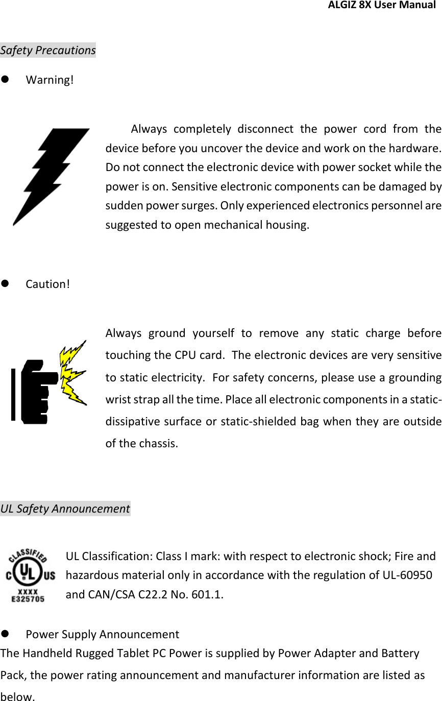 ALGIZ 8X User Manual   Safety Precautions  Warning!  Always  completely  disconnect  the  power  cord  from  the device before you uncover the device and work on the hardware.  Do not connect the electronic device with power socket while the power is on. Sensitive electronic components can be damaged by sudden power surges. Only experienced electronics personnel are suggested to open mechanical housing.   Caution!  Always  ground  yourself  to  remove  any  static  charge  before touching the CPU card.  The electronic devices are very sensitive to static electricity.  For safety concerns, please use a grounding wrist strap all the time. Place all electronic components in a static-dissipative surface or static-shielded bag when they are outside of the chassis.  UL Safety Announcement   UL Classification: Class I mark: with respect to electronic shock; Fire and hazardous material only in accordance with the regulation of UL-60950 and CAN/CSA C22.2 No. 601.1.   Power Supply Announcement The Handheld Rugged Tablet PC Power is supplied by Power Adapter and Battery Pack, the power rating announcement and manufacturer information are listed as below. 