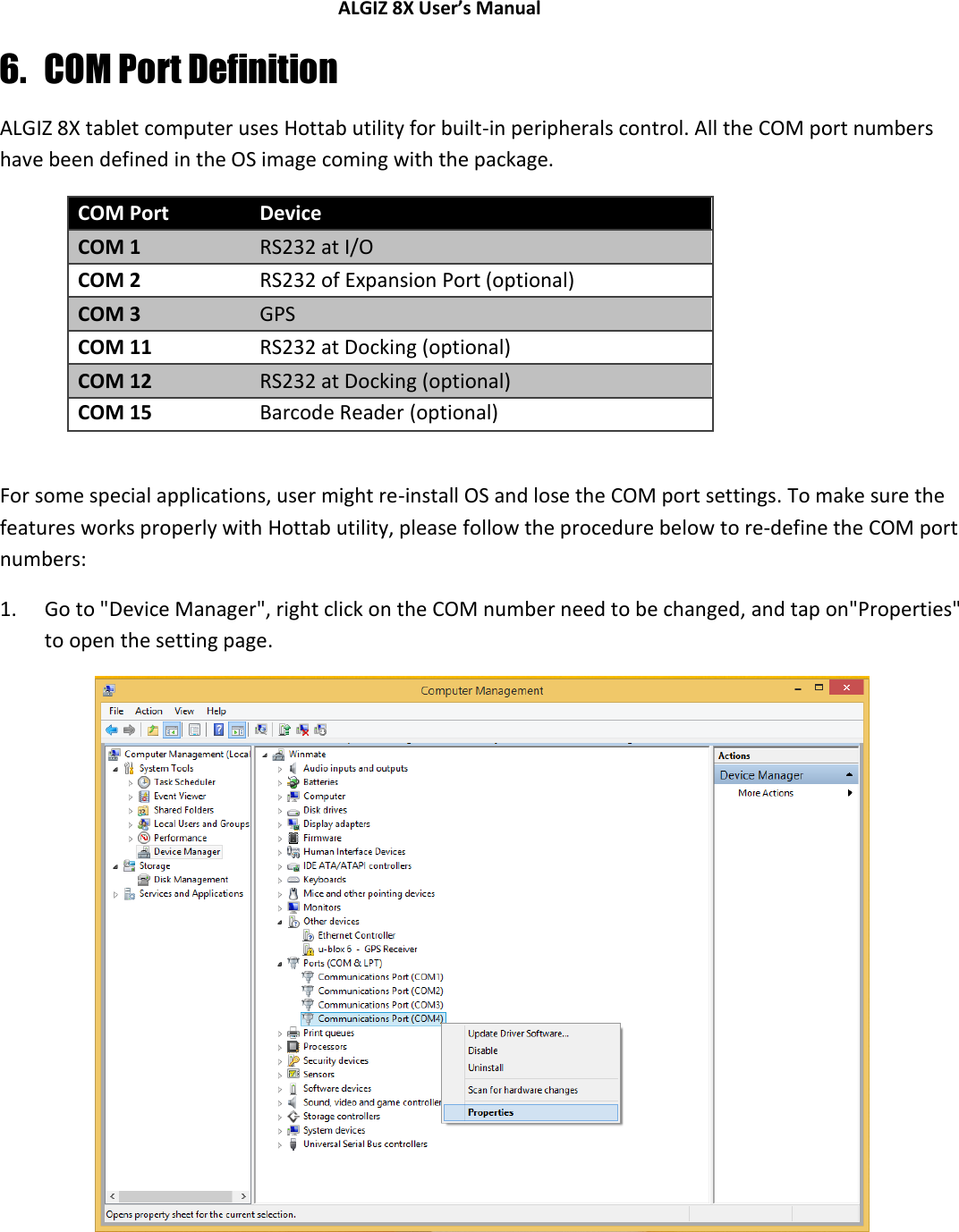 ALGIZ 8X User’s Manual        6. COM Port Definition ALGIZ 8X tablet computer uses Hottab utility for built-in peripherals control. All the COM port numbers have been defined in the OS image coming with the package. COM Port Device COM 1 RS232 at I/O COM 2 RS232 of Expansion Port (optional) COM 3 GPS  COM 11 RS232 at Docking (optional) COM 12 RS232 at Docking (optional) COM 15 Barcode Reader (optional)  For some special applications, user might re-install OS and lose the COM port settings. To make sure the features works properly with Hottab utility, please follow the procedure below to re-define the COM port numbers: 1. Go to &quot;Device Manager&quot;, right click on the COM number need to be changed, and tap on&quot;Properties&quot; to open the setting page.     