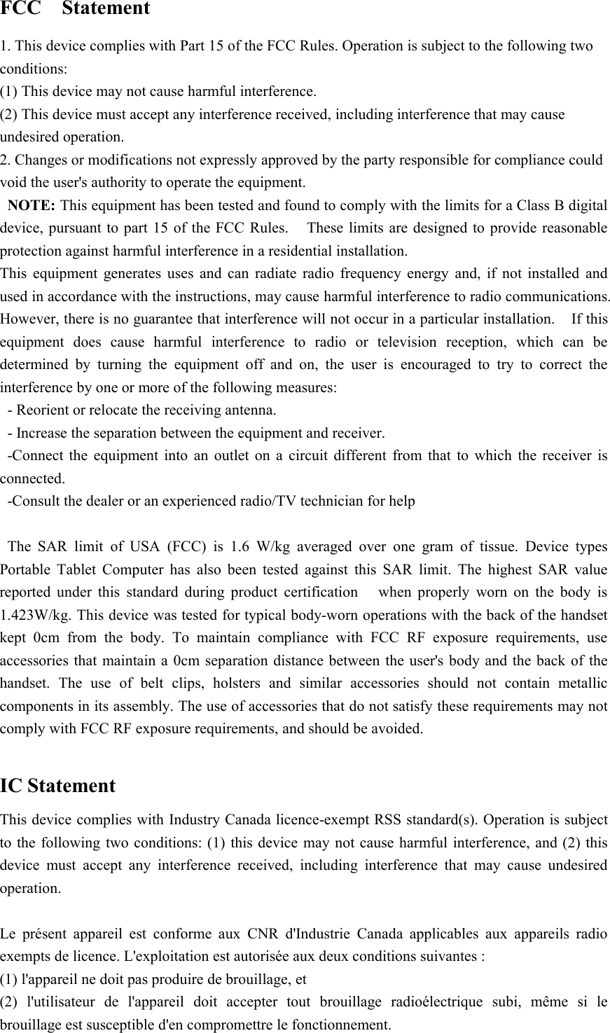 FCC Statement1. This device complies with Part 15 of the FCC Rules. Operation is subject to the following twoconditions:(1) This device may not cause harmful interference.(2) This device must accept any interference received, including interference that may causeundesired operation.2. Changes or modifications not expressly approved by the party responsible for compliance couldvoid the user&apos;s authority to operate the equipment.NOTE: This equipment has been tested and found to comply with the limits for a Class B digitaldevice, pursuant to part 15 of the FCC Rules. These limits are designed to provide reasonableprotection against harmful interference in a residential installation.This equipment generates uses and can radiate radio frequency energy and, if not installed andused in accordance with the instructions, may cause harmful interference to radio communications.However, there is no guarantee that interference will not occur in a particular installation. If thisequipment does cause harmful interference to radio or television reception, which can bedetermined by turning the equipment off and on, the user is encouraged to try to correct theinterference by one or more of the following measures:- Reorient or relocate the receiving antenna.- Increase the separation between the equipment and receiver.-Connect the equipment into an outlet on a circuit different from that to which the receiver isconnected.-Consult the dealer or an experienced radio/TV technician for helpThe SAR limit of USA (FCC) is 1.6 W/kg averaged over one gram of tissue. Device typesPortable Tablet Computer has also been tested against this SAR limit. The highest SAR valuereported under this standard during product certification when properly worn on the body is1.423W/kg. This device was tested for typical body-worn operations with the back of the handsetkept 0cm from the body. To maintain compliance with FCC RF exposure requirements, useaccessories that maintain a 0cm separation distance between the user&apos;s body and the back of thehandset. The use of belt clips, holsters and similar accessories should not contain metalliccomponents in its assembly. The use of accessories that do not satisfy these requirements may notcomply with FCC RF exposure requirements, and should be avoided.IC StatementThis device complies with Industry Canada licence-exempt RSS standard(s). Operation is subjectto the following two conditions: (1) this device may not cause harmful interference, and (2) thisdevice must accept any interference received, including interference that may cause undesiredoperation.Le présent appareil est conforme aux CNR d&apos;Industrie Canada applicables aux appareils radioexempts de licence. L&apos;exploitation est autorisée aux deux conditions suivantes :(1) l&apos;appareil ne doit pas produire de brouillage, et(2) l&apos;utilisateur de l&apos;appareil doit accepter tout brouillage radioélectrique subi, même si lebrouillage est susceptible d&apos;en compromettre le fonctionnement.