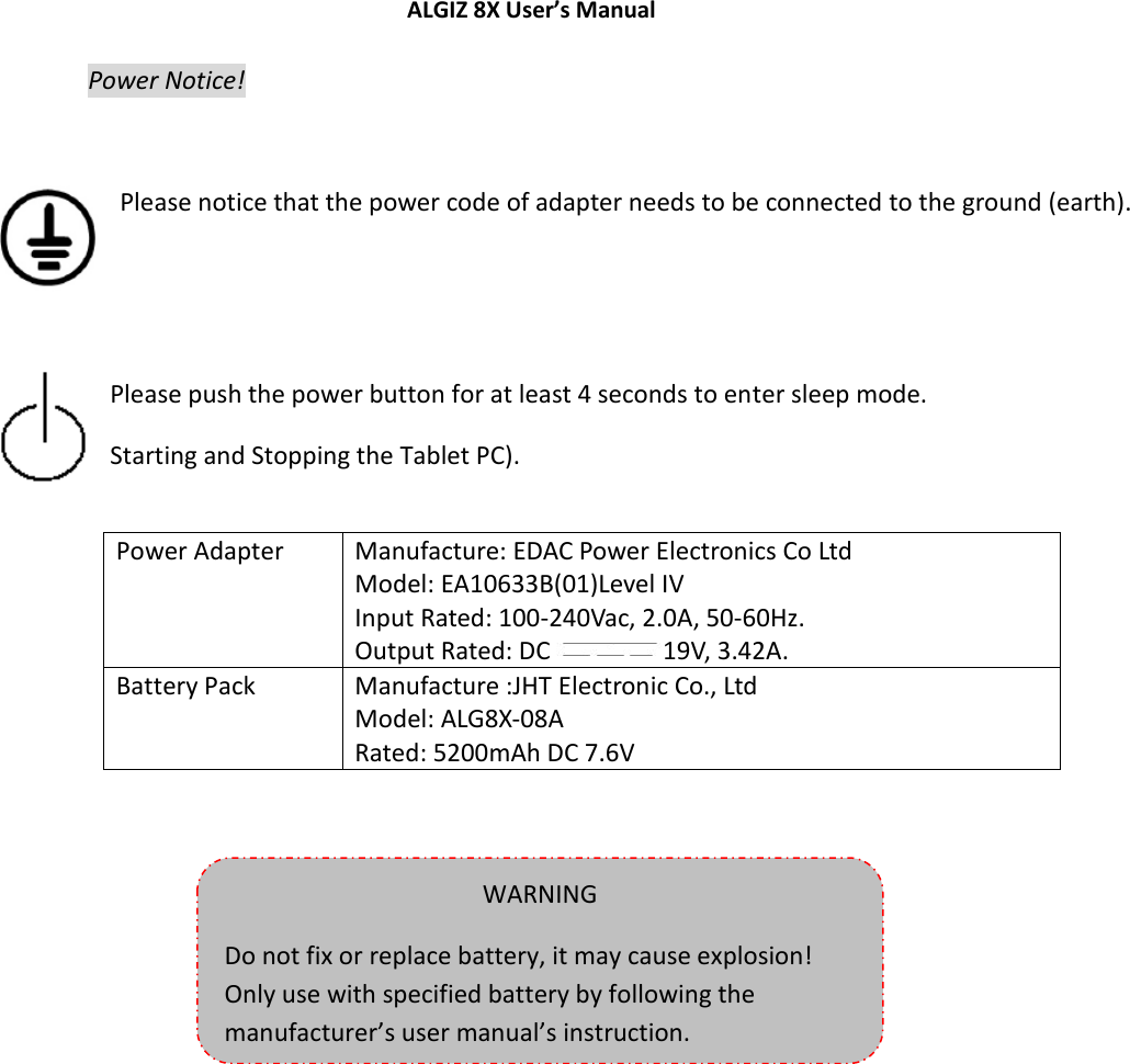 ALGIZ 8X User’s Manual    Power Notice!   Please notice that the power code of adapter needs to be connected to the ground (earth).    Please push the power button for at least 4 seconds to enter sleep mode. Starting and Stopping the Tablet PC).    Power Adapter Manufacture: EDAC Power Electronics Co Ltd Model: EA10633B(01)Level IV Input Rated: 100-240Vac, 2.0A, 50-60Hz. Output Rated: DC  19V, 3.42A. Battery Pack Manufacture :JHT Electronic Co., Ltd Model: ALG8X-08A Rated: 5200mAh DC 7.6V   WARNING Do not fix or replace battery, it may cause explosion! Only use with specified battery by following the manufacturer’s user manual’s instruction. 