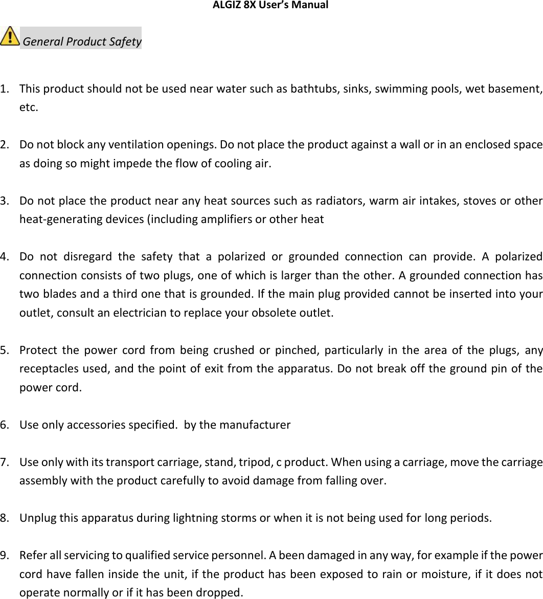 ALGIZ 8X User’s Manual      General Product Safety  1. This product should not be used near water such as bathtubs, sinks, swimming pools, wet basement, etc.   2. Do not block any ventilation openings. Do not place the product against a wall or in an enclosed space as doing so might impede the flow of cooling air.   3. Do not place the product near any heat sources such as radiators, warm air intakes, stoves or other heat-generating devices (including amplifiers or other heat   4. Do  not  disregard  the  safety  that  a  polarized  or  grounded  connection  can  provide.  A  polarized connection consists of two plugs, one of which is larger than the other. A grounded connection has two blades and a third one that is grounded. If the main plug provided cannot be inserted into your outlet, consult an electrician to replace your obsolete outlet.   5. Protect  the  power  cord  from  being  crushed  or  pinched,  particularly  in  the  area  of  the  plugs,  any receptacles used, and the point of exit from the apparatus. Do not break off the ground pin of the power cord.   6. Use only accessories specified.  by the manufacturer   7. Use only with its transport carriage, stand, tripod, c product. When using a carriage, move the carriage assembly with the product carefully to avoid damage from falling over.   8. Unplug this apparatus during lightning storms or when it is not being used for long periods.   9. Refer all servicing to qualified service personnel. A been damaged in any way, for example if the power cord have fallen inside the unit, if the product has been exposed to rain or moisture, if it does not operate normally or if it has been dropped.     