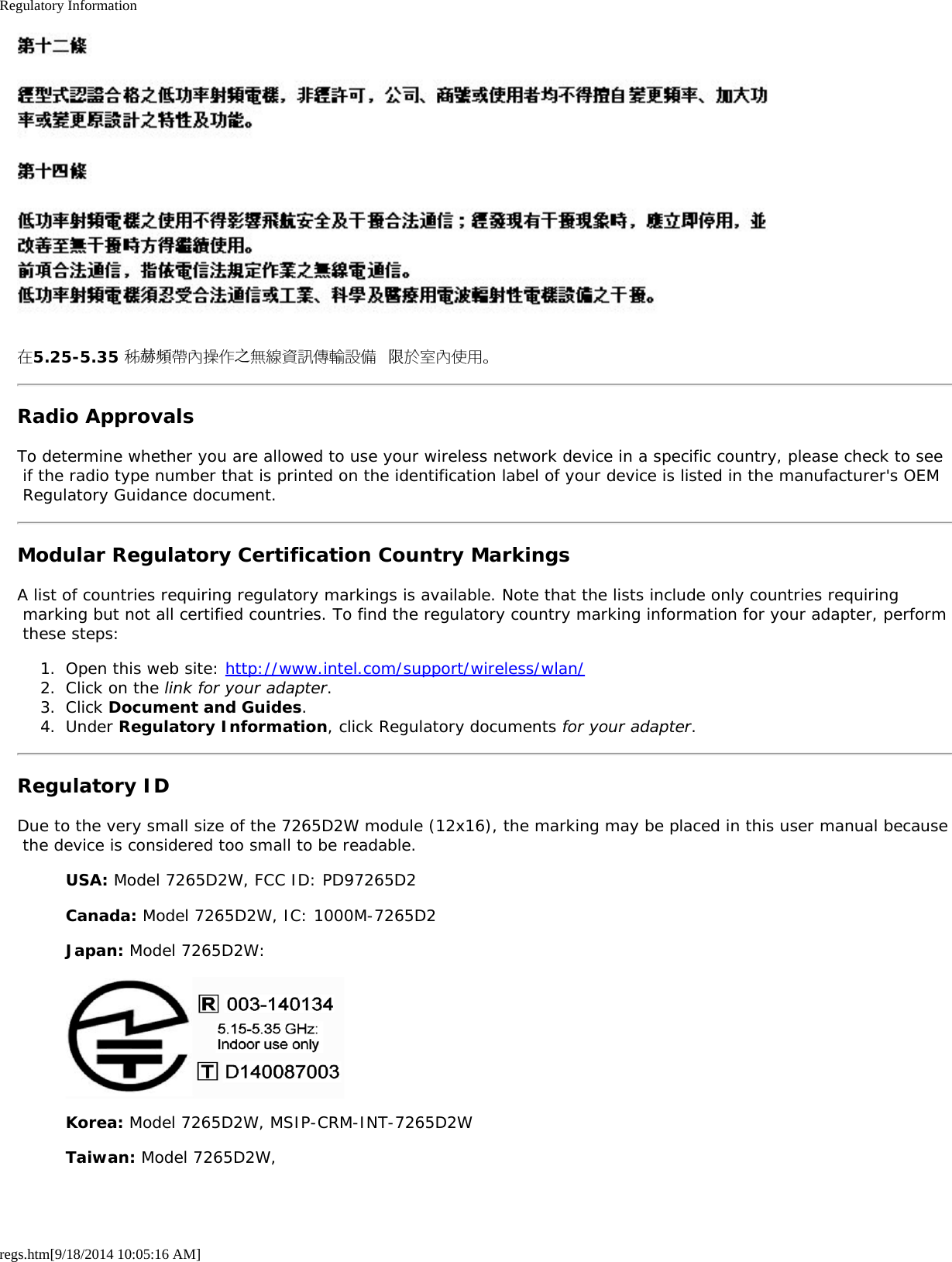 Regulatory Informationregs.htm[9/18/2014 10:05:16 AM]在5.25-5.35 秭赫頻帶內操作之無線資訊傳輸設備 限於室內使用。Radio ApprovalsTo determine whether you are allowed to use your wireless network device in a specific country, please check to see if the radio type number that is printed on the identification label of your device is listed in the manufacturer&apos;s OEM Regulatory Guidance document.Modular Regulatory Certification Country MarkingsA list of countries requiring regulatory markings is available. Note that the lists include only countries requiring marking but not all certified countries. To find the regulatory country marking information for your adapter, perform these steps:1.  Open this web site: http://www.intel.com/support/wireless/wlan/2.  Click on the link for your adapter.3.  Click Document and Guides.4.  Under Regulatory Information, click Regulatory documents for your adapter.Regulatory IDDue to the very small size of the 7265D2W module (12x16), the marking may be placed in this user manual because the device is considered too small to be readable.USA: Model 7265D2W, FCC ID: PD97265D2Canada: Model 7265D2W, IC: 1000M-7265D2Japan: Model 7265D2W:Korea: Model 7265D2W, MSIP-CRM-INT-7265D2WTaiwan: Model 7265D2W,