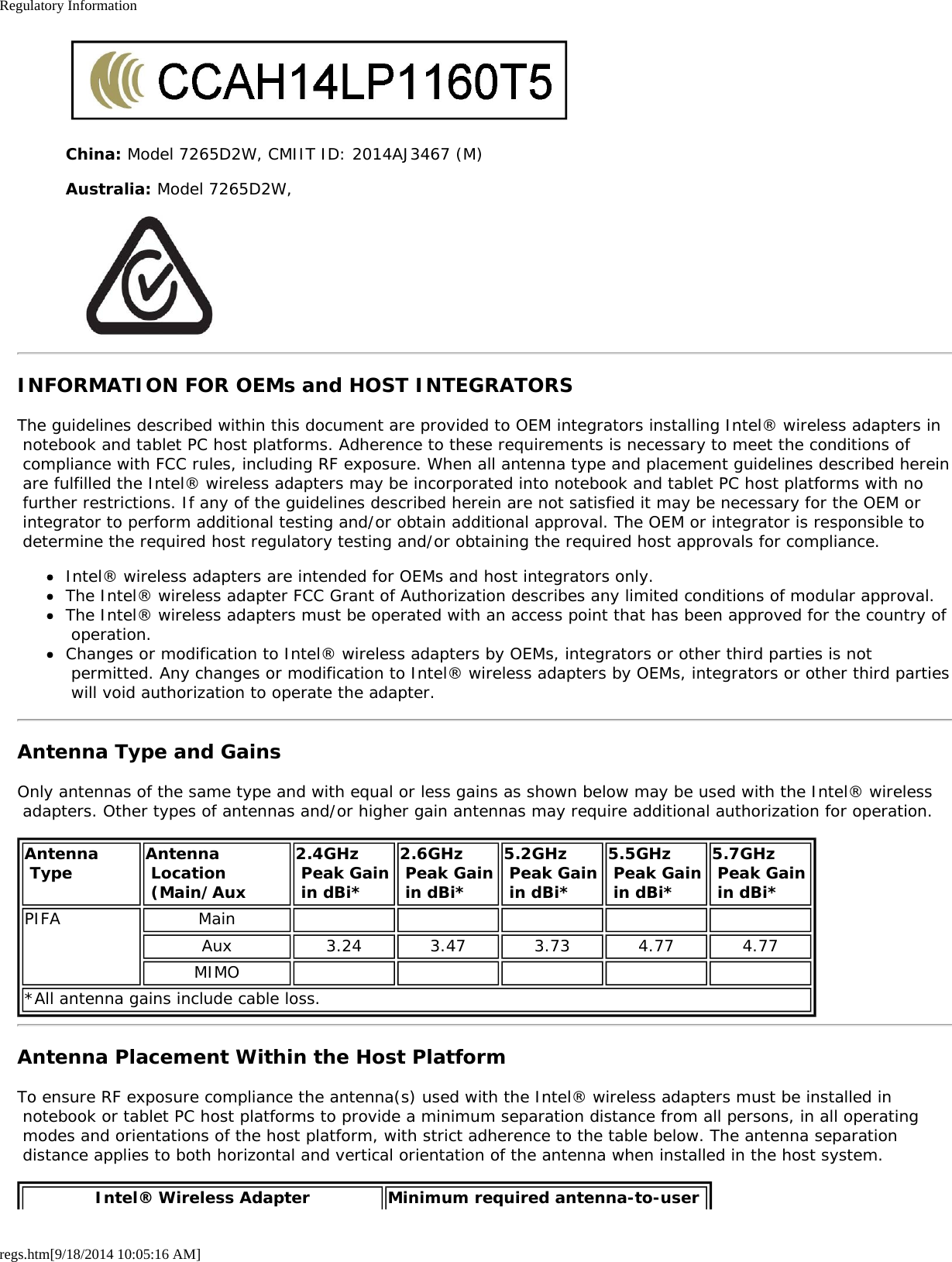 Regulatory Informationregs.htm[9/18/2014 10:05:16 AM]China: Model 7265D2W, CMIIT ID: 2014AJ3467 (M)Australia: Model 7265D2W,INFORMATION FOR OEMs and HOST INTEGRATORSThe guidelines described within this document are provided to OEM integrators installing Intel® wireless adapters in notebook and tablet PC host platforms. Adherence to these requirements is necessary to meet the conditions of compliance with FCC rules, including RF exposure. When all antenna type and placement guidelines described herein are fulfilled the Intel® wireless adapters may be incorporated into notebook and tablet PC host platforms with no further restrictions. If any of the guidelines described herein are not satisfied it may be necessary for the OEM or integrator to perform additional testing and/or obtain additional approval. The OEM or integrator is responsible to determine the required host regulatory testing and/or obtaining the required host approvals for compliance.Intel® wireless adapters are intended for OEMs and host integrators only.The Intel® wireless adapter FCC Grant of Authorization describes any limited conditions of modular approval.The Intel® wireless adapters must be operated with an access point that has been approved for the country of operation.Changes or modification to Intel® wireless adapters by OEMs, integrators or other third parties is not permitted. Any changes or modification to Intel® wireless adapters by OEMs, integrators or other third parties will void authorization to operate the adapter.Antenna Type and GainsOnly antennas of the same type and with equal or less gains as shown below may be used with the Intel® wireless adapters. Other types of antennas and/or higher gain antennas may require additional authorization for operation.Antenna Type Antenna Location (Main/Aux2.4GHz Peak Gain in dBi*2.6GHz Peak Gain in dBi*5.2GHz Peak Gain in dBi*5.5GHz Peak Gain in dBi*5.7GHz  Peak Gain in dBi*PIFA MainAux 3.24 3.47 3.73 4.77 4.77MIMO*All antenna gains include cable loss.Antenna Placement Within the Host PlatformTo ensure RF exposure compliance the antenna(s) used with the Intel® wireless adapters must be installed in notebook or tablet PC host platforms to provide a minimum separation distance from all persons, in all operating modes and orientations of the host platform, with strict adherence to the table below. The antenna separation distance applies to both horizontal and vertical orientation of the antenna when installed in the host system.Intel® Wireless Adapter Minimum required antenna-to-user 