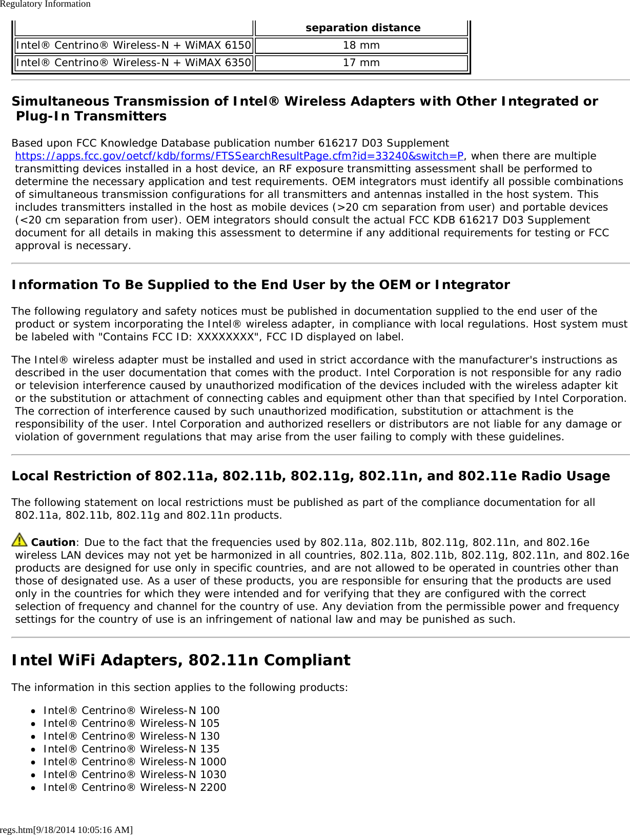 Regulatory Informationregs.htm[9/18/2014 10:05:16 AM] separation distanceIntel® Centrino® Wireless-N + WiMAX 6150 18 mmIntel® Centrino® Wireless-N + WiMAX 6350 17 mmSimultaneous Transmission of Intel® Wireless Adapters with Other Integrated or Plug-In TransmittersBased upon FCC Knowledge Database publication number 616217 D03 Supplement https://apps.fcc.gov/oetcf/kdb/forms/FTSSearchResultPage.cfm?id=33240&amp;switch=P, when there are multiple transmitting devices installed in a host device, an RF exposure transmitting assessment shall be performed to determine the necessary application and test requirements. OEM integrators must identify all possible combinations of simultaneous transmission configurations for all transmitters and antennas installed in the host system. This includes transmitters installed in the host as mobile devices (&gt;20 cm separation from user) and portable devices (&lt;20 cm separation from user). OEM integrators should consult the actual FCC KDB 616217 D03 Supplement document for all details in making this assessment to determine if any additional requirements for testing or FCC approval is necessary.Information To Be Supplied to the End User by the OEM or IntegratorThe following regulatory and safety notices must be published in documentation supplied to the end user of the product or system incorporating the Intel® wireless adapter, in compliance with local regulations. Host system must be labeled with &quot;Contains FCC ID: XXXXXXXX&quot;, FCC ID displayed on label.The Intel® wireless adapter must be installed and used in strict accordance with the manufacturer&apos;s instructions as described in the user documentation that comes with the product. Intel Corporation is not responsible for any radio or television interference caused by unauthorized modification of the devices included with the wireless adapter kit or the substitution or attachment of connecting cables and equipment other than that specified by Intel Corporation. The correction of interference caused by such unauthorized modification, substitution or attachment is the responsibility of the user. Intel Corporation and authorized resellers or distributors are not liable for any damage or violation of government regulations that may arise from the user failing to comply with these guidelines.Local Restriction of 802.11a, 802.11b, 802.11g, 802.11n, and 802.11e Radio UsageThe following statement on local restrictions must be published as part of the compliance documentation for all 802.11a, 802.11b, 802.11g and 802.11n products. Caution: Due to the fact that the frequencies used by 802.11a, 802.11b, 802.11g, 802.11n, and 802.16e wireless LAN devices may not yet be harmonized in all countries, 802.11a, 802.11b, 802.11g, 802.11n, and 802.16e products are designed for use only in specific countries, and are not allowed to be operated in countries other than those of designated use. As a user of these products, you are responsible for ensuring that the products are used only in the countries for which they were intended and for verifying that they are configured with the correct selection of frequency and channel for the country of use. Any deviation from the permissible power and frequency settings for the country of use is an infringement of national law and may be punished as such.Intel WiFi Adapters, 802.11n CompliantThe information in this section applies to the following products:Intel® Centrino® Wireless-N 100Intel® Centrino® Wireless-N 105Intel® Centrino® Wireless-N 130Intel® Centrino® Wireless-N 135Intel® Centrino® Wireless-N 1000Intel® Centrino® Wireless-N 1030Intel® Centrino® Wireless-N 2200