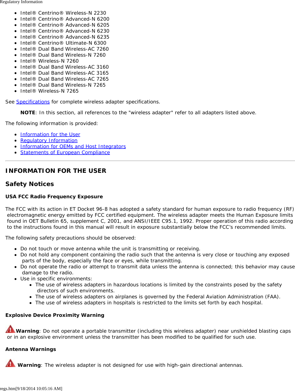 Regulatory Informationregs.htm[9/18/2014 10:05:16 AM]Intel® Centrino® Wireless-N 2230Intel® Centrino® Advanced-N 6200Intel® Centrino® Advanced-N 6205Intel® Centrino® Advanced-N 6230Intel® Centrino® Advanced-N 6235Intel® Centrino® Ultimate-N 6300Intel® Dual Band Wireless-AC 7260Intel® Dual Band Wireless-N 7260Intel® Wireless-N 7260Intel® Dual Band Wireless-AC 3160Intel® Dual Band Wireless-AC 3165Intel® Dual Band Wireless-AC 7265Intel® Dual Band Wireless-N 7265Intel® Wireless-N 7265See Specifications for complete wireless adapter specifications.NOTE: In this section, all references to the &quot;wireless adapter&quot; refer to all adapters listed above.The following information is provided:Information for the UserRegulatory InformationInformation for OEMs and Host IntegratorsStatements of European ComplianceINFORMATION FOR THE USERSafety NoticesUSA FCC Radio Frequency ExposureThe FCC with its action in ET Docket 96-8 has adopted a safety standard for human exposure to radio frequency (RF) electromagnetic energy emitted by FCC certified equipment. The wireless adapter meets the Human Exposure limits found in OET Bulletin 65, supplement C, 2001, and ANSI/IEEE C95.1, 1992. Proper operation of this radio according to the instructions found in this manual will result in exposure substantially below the FCC’s recommended limits.The following safety precautions should be observed:Do not touch or move antenna while the unit is transmitting or receiving.Do not hold any component containing the radio such that the antenna is very close or touching any exposed parts of the body, especially the face or eyes, while transmitting.Do not operate the radio or attempt to transmit data unless the antenna is connected; this behavior may cause damage to the radio.Use in specific environments:The use of wireless adapters in hazardous locations is limited by the constraints posed by the safety directors of such environments.The use of wireless adapters on airplanes is governed by the Federal Aviation Administration (FAA).The use of wireless adapters in hospitals is restricted to the limits set forth by each hospital.Explosive Device Proximity WarningWarning: Do not operate a portable transmitter (including this wireless adapter) near unshielded blasting caps or in an explosive environment unless the transmitter has been modified to be qualified for such use.Antenna Warnings Warning: The wireless adapter is not designed for use with high-gain directional antennas.