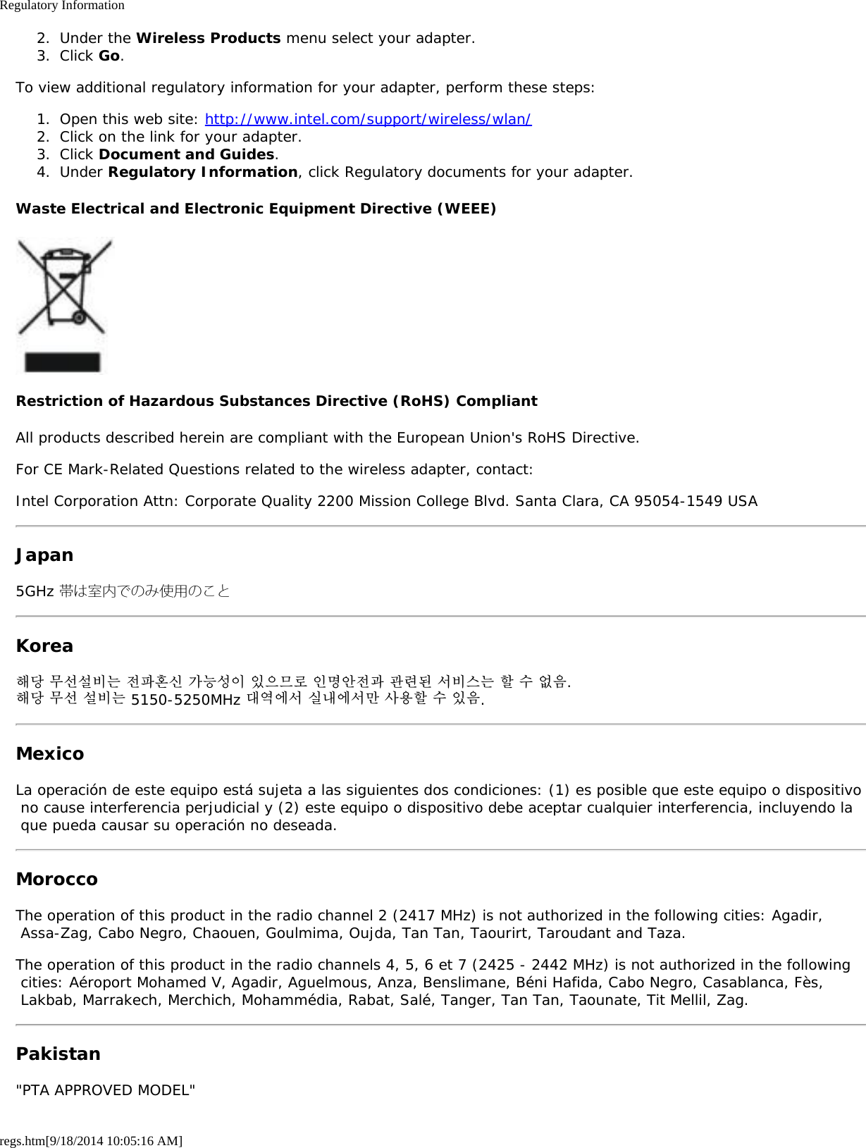 Regulatory Informationregs.htm[9/18/2014 10:05:16 AM]2.  Under the Wireless Products menu select your adapter.3.  Click Go.To view additional regulatory information for your adapter, perform these steps:1.  Open this web site: http://www.intel.com/support/wireless/wlan/2.  Click on the link for your adapter.3.  Click Document and Guides.4.  Under Regulatory Information, click Regulatory documents for your adapter.Waste Electrical and Electronic Equipment Directive (WEEE)Restriction of Hazardous Substances Directive (RoHS) CompliantAll products described herein are compliant with the European Union&apos;s RoHS Directive.For CE Mark-Related Questions related to the wireless adapter, contact:Intel Corporation Attn: Corporate Quality 2200 Mission College Blvd. Santa Clara, CA 95054-1549 USAJapan5GHz 帯は室内でのみ使用のことKorea해당 무선설비는 전파혼신 가능성이 있으므로 인명안전과 관련된 서비스는 할 수 없음.해당 무선 설비는 5150-5250MHz 대역에서 실내에서만 사용할 수 있음.MexicoLa operación de este equipo está sujeta a las siguientes dos condiciones: (1) es posible que este equipo o dispositivo no cause interferencia perjudicial y (2) este equipo o dispositivo debe aceptar cualquier interferencia, incluyendo la que pueda causar su operación no deseada.MoroccoThe operation of this product in the radio channel 2 (2417 MHz) is not authorized in the following cities: Agadir, Assa-Zag, Cabo Negro, Chaouen, Goulmima, Oujda, Tan Tan, Taourirt, Taroudant and Taza.The operation of this product in the radio channels 4, 5, 6 et 7 (2425 - 2442 MHz) is not authorized in the following cities: Aéroport Mohamed V, Agadir, Aguelmous, Anza, Benslimane, Béni Hafida, Cabo Negro, Casablanca, Fès, Lakbab, Marrakech, Merchich, Mohammédia, Rabat, Salé, Tanger, Tan Tan, Taounate, Tit Mellil, Zag.Pakistan&quot;PTA APPROVED MODEL&quot;