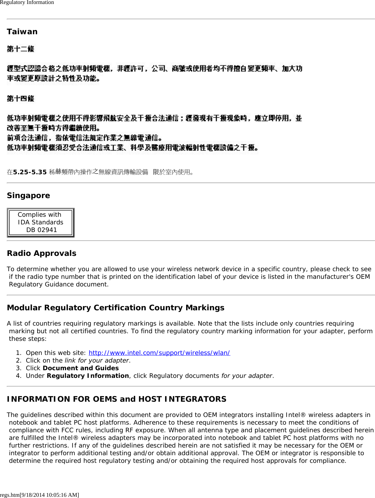 Regulatory Informationregs.htm[9/18/2014 10:05:16 AM]Taiwan在5.25-5.35 秭赫頻帶內操作之無線資訊傳輸設備 限於室內使用。SingaporeComplies with  IDA Standards  DB 02941Radio ApprovalsTo determine whether you are allowed to use your wireless network device in a specific country, please check to see if the radio type number that is printed on the identification label of your device is listed in the manufacturer&apos;s OEM Regulatory Guidance document.Modular Regulatory Certification Country MarkingsA list of countries requiring regulatory markings is available. Note that the lists include only countries requiring marking but not all certified countries. To find the regulatory country marking information for your adapter, perform these steps:1.  Open this web site: http://www.intel.com/support/wireless/wlan/2.  Click on the link for your adapter.3.  Click Document and Guides4.  Under Regulatory Information, click Regulatory documents for your adapter.INFORMATION FOR OEMS and HOST INTEGRATORSThe guidelines described within this document are provided to OEM integrators installing Intel® wireless adapters in notebook and tablet PC host platforms. Adherence to these requirements is necessary to meet the conditions of compliance with FCC rules, including RF exposure. When all antenna type and placement guidelines described herein are fulfilled the Intel® wireless adapters may be incorporated into notebook and tablet PC host platforms with no further restrictions. If any of the guidelines described herein are not satisfied it may be necessary for the OEM or integrator to perform additional testing and/or obtain additional approval. The OEM or integrator is responsible to determine the required host regulatory testing and/or obtaining the required host approvals for compliance.