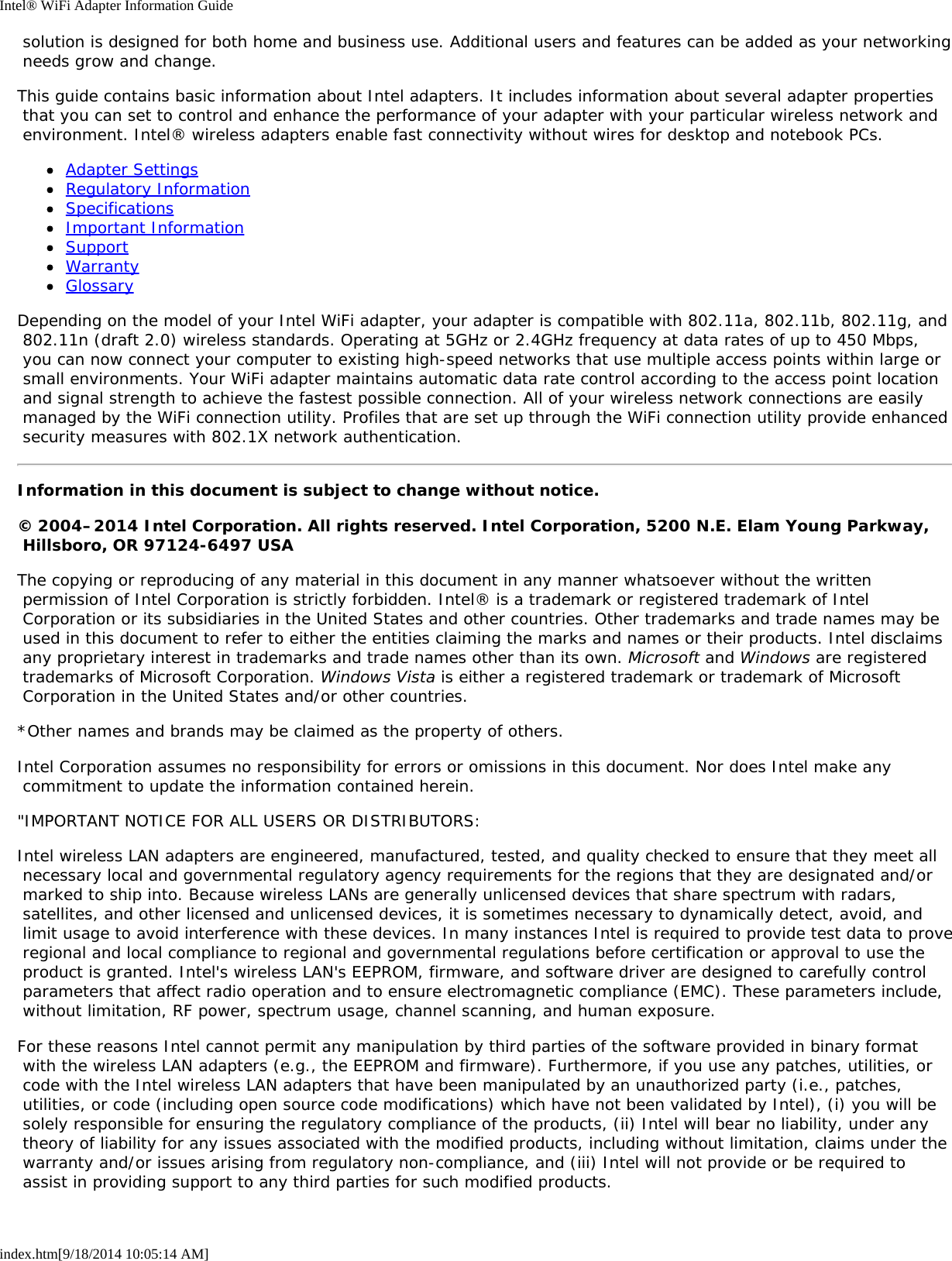 Intel® WiFi Adapter Information Guideindex.htm[9/18/2014 10:05:14 AM] solution is designed for both home and business use. Additional users and features can be added as your networking needs grow and change.This guide contains basic information about Intel adapters. It includes information about several adapter properties that you can set to control and enhance the performance of your adapter with your particular wireless network and environment. Intel® wireless adapters enable fast connectivity without wires for desktop and notebook PCs.Adapter SettingsRegulatory InformationSpecificationsImportant InformationSupportWarrantyGlossaryDepending on the model of your Intel WiFi adapter, your adapter is compatible with 802.11a, 802.11b, 802.11g, and 802.11n (draft 2.0) wireless standards. Operating at 5GHz or 2.4GHz frequency at data rates of up to 450 Mbps, you can now connect your computer to existing high-speed networks that use multiple access points within large or small environments. Your WiFi adapter maintains automatic data rate control according to the access point location and signal strength to achieve the fastest possible connection. All of your wireless network connections are easily managed by the WiFi connection utility. Profiles that are set up through the WiFi connection utility provide enhanced security measures with 802.1X network authentication.Information in this document is subject to change without notice.© 2004–2014 Intel Corporation. All rights reserved. Intel Corporation, 5200 N.E. Elam Young Parkway, Hillsboro, OR 97124-6497 USAThe copying or reproducing of any material in this document in any manner whatsoever without the written permission of Intel Corporation is strictly forbidden. Intel® is a trademark or registered trademark of Intel Corporation or its subsidiaries in the United States and other countries. Other trademarks and trade names may be used in this document to refer to either the entities claiming the marks and names or their products. Intel disclaims any proprietary interest in trademarks and trade names other than its own. Microsoft and Windows are registered trademarks of Microsoft Corporation. Windows Vista is either a registered trademark or trademark of Microsoft Corporation in the United States and/or other countries.*Other names and brands may be claimed as the property of others.Intel Corporation assumes no responsibility for errors or omissions in this document. Nor does Intel make any commitment to update the information contained herein.&quot;IMPORTANT NOTICE FOR ALL USERS OR DISTRIBUTORS:Intel wireless LAN adapters are engineered, manufactured, tested, and quality checked to ensure that they meet all necessary local and governmental regulatory agency requirements for the regions that they are designated and/or marked to ship into. Because wireless LANs are generally unlicensed devices that share spectrum with radars, satellites, and other licensed and unlicensed devices, it is sometimes necessary to dynamically detect, avoid, and limit usage to avoid interference with these devices. In many instances Intel is required to provide test data to prove regional and local compliance to regional and governmental regulations before certification or approval to use the product is granted. Intel&apos;s wireless LAN&apos;s EEPROM, firmware, and software driver are designed to carefully control parameters that affect radio operation and to ensure electromagnetic compliance (EMC). These parameters include, without limitation, RF power, spectrum usage, channel scanning, and human exposure.For these reasons Intel cannot permit any manipulation by third parties of the software provided in binary format with the wireless LAN adapters (e.g., the EEPROM and firmware). Furthermore, if you use any patches, utilities, or code with the Intel wireless LAN adapters that have been manipulated by an unauthorized party (i.e., patches, utilities, or code (including open source code modifications) which have not been validated by Intel), (i) you will be solely responsible for ensuring the regulatory compliance of the products, (ii) Intel will bear no liability, under any theory of liability for any issues associated with the modified products, including without limitation, claims under the warranty and/or issues arising from regulatory non-compliance, and (iii) Intel will not provide or be required to assist in providing support to any third parties for such modified products.