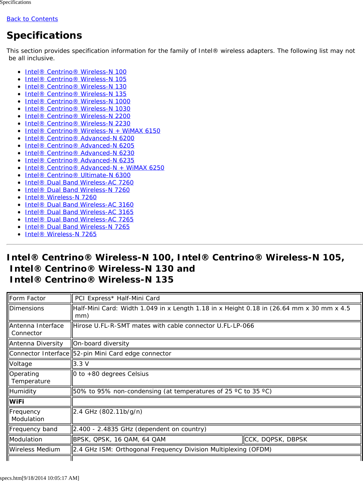 Specificationsspecs.htm[9/18/2014 10:05:17 AM]Back to ContentsSpecificationsThis section provides specification information for the family of Intel® wireless adapters. The following list may not be all inclusive.Intel® Centrino® Wireless-N 100Intel® Centrino® Wireless-N 105Intel® Centrino® Wireless-N 130Intel® Centrino® Wireless-N 135Intel® Centrino® Wireless-N 1000Intel® Centrino® Wireless-N 1030Intel® Centrino® Wireless-N 2200Intel® Centrino® Wireless-N 2230Intel® Centrino® Wireless-N + WiMAX 6150Intel® Centrino® Advanced-N 6200Intel® Centrino® Advanced-N 6205Intel® Centrino® Advanced-N 6230Intel® Centrino® Advanced-N 6235Intel® Centrino® Advanced-N + WiMAX 6250Intel® Centrino® Ultimate-N 6300Intel® Dual Band Wireless-AC 7260Intel® Dual Band Wireless-N 7260Intel® Wireless-N 7260Intel® Dual Band Wireless-AC 3160Intel® Dual Band Wireless-AC 3165Intel® Dual Band Wireless-AC 7265Intel® Dual Band Wireless-N 7265Intel® Wireless-N 7265Intel® Centrino® Wireless-N 100, Intel® Centrino® Wireless-N 105, Intel® Centrino® Wireless-N 130 and  Intel® Centrino® Wireless-N 135Form Factor  PCI Express* Half-Mini CardDimensions Half-Mini Card: Width 1.049 in x Length 1.18 in x Height 0.18 in (26.64 mm x 30 mm x 4.5 mm)Antenna Interface Connector Hirose U.FL-R-SMT mates with cable connector U.FL-LP-066Antenna Diversity On-board diversityConnector Interface 52-pin Mini Card edge connectorVoltage 3.3 VOperating Temperature 0 to +80 degrees CelsiusHumidity 50% to 95% non-condensing (at temperatures of 25 ºC to 35 ºC)WiFi  Frequency Modulation 2.4 GHz (802.11b/g/n)Frequency band 2.400 - 2.4835 GHz (dependent on country)Modulation BPSK, QPSK, 16 QAM, 64 QAM CCK, DQPSK, DBPSKWireless Medium 2.4 GHz ISM: Orthogonal Frequency Division Multiplexing (OFDM)