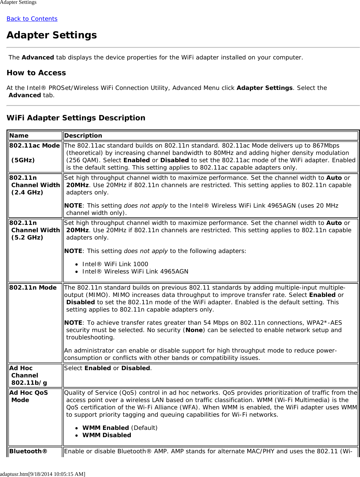 Adapter Settingsadaptusr.htm[9/18/2014 10:05:15 AM]Back to ContentsAdapter Settings The Advanced tab displays the device properties for the WiFi adapter installed on your computer.How to AccessAt the Intel® PROSet/Wireless WiFi Connection Utility, Advanced Menu click Adapter Settings. Select the Advanced tab.WiFi Adapter Settings DescriptionName Description802.11ac Mode  (5GHz)The 802.11ac standard builds on 802.11n standard. 802.11ac Mode delivers up to 867Mbps (theoretical) by increasing channel bandwidth to 80MHz and adding higher density modulation (256 QAM). Select Enabled or Disabled to set the 802.11ac mode of the WiFi adapter. Enabled is the default setting. This setting applies to 802.11ac capable adapters only.802.11n Channel Width (2.4 GHz)Set high throughput channel width to maximize performance. Set the channel width to Auto or 20MHz. Use 20MHz if 802.11n channels are restricted. This setting applies to 802.11n capable adapters only.NOTE: This setting does not apply to the Intel® Wireless WiFi Link 4965AGN (uses 20 MHz channel width only).802.11n Channel Width (5.2 GHz)Set high throughput channel width to maximize performance. Set the channel width to Auto or 20MHz. Use 20MHz if 802.11n channels are restricted. This setting applies to 802.11n capable adapters only.NOTE: This setting does not apply to the following adapters:Intel® WiFi Link 1000Intel® Wireless WiFi Link 4965AGN802.11n Mode The 802.11n standard builds on previous 802.11 standards by adding multiple-input multiple-output (MIMO). MIMO increases data throughput to improve transfer rate. Select Enabled or Disabled to set the 802.11n mode of the WiFi adapter. Enabled is the default setting. This setting applies to 802.11n capable adapters only.NOTE: To achieve transfer rates greater than 54 Mbps on 802.11n connections, WPA2*-AES security must be selected. No security (None) can be selected to enable network setup and troubleshooting.An administrator can enable or disable support for high throughput mode to reduce power-consumption or conflicts with other bands or compatibility issues.Ad Hoc Channel 802.11b/gSelect Enabled or Disabled.Ad Hoc QoS Mode Quality of Service (QoS) control in ad hoc networks. QoS provides prioritization of traffic from the access point over a wireless LAN based on traffic classification. WMM (Wi-Fi Multimedia) is the QoS certification of the Wi-Fi Alliance (WFA). When WMM is enabled, the WiFi adapter uses WMM to support priority tagging and queuing capabilities for Wi-Fi networks.WMM Enabled (Default)WMM DisabledBluetooth® Enable or disable Bluetooth® AMP. AMP stands for alternate MAC/PHY and uses the 802.11 (Wi-