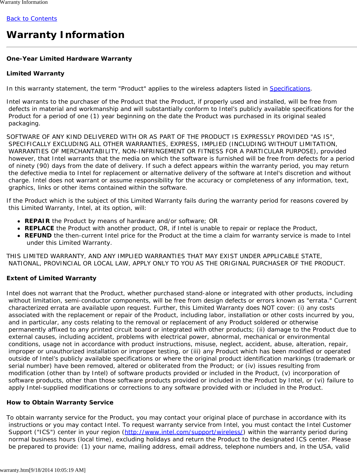 Warranty Informationwarranty.htm[9/18/2014 10:05:19 AM]Back to ContentsWarranty InformationOne-Year Limited Hardware WarrantyLimited WarrantyIn this warranty statement, the term &quot;Product&quot; applies to the wireless adapters listed in Specifications.Intel warrants to the purchaser of the Product that the Product, if properly used and installed, will be free from defects in material and workmanship and will substantially conform to Intel’s publicly available specifications for the Product for a period of one (1) year beginning on the date the Product was purchased in its original sealed packaging.SOFTWARE OF ANY KIND DELIVERED WITH OR AS PART OF THE PRODUCT IS EXPRESSLY PROVIDED &quot;AS IS&quot;, SPECIFICALLY EXCLUDING ALL OTHER WARRANTIES, EXPRESS, IMPLIED (INCLUDING WITHOUT LIMITATION, WARRANTIES OF MERCHANTABILITY, NON-INFRINGEMENT OR FITNESS FOR A PARTICULAR PURPOSE), provided however, that Intel warrants that the media on which the software is furnished will be free from defects for a period of ninety (90) days from the date of delivery. If such a defect appears within the warranty period, you may return the defective media to Intel for replacement or alternative delivery of the software at Intel&apos;s discretion and without charge. Intel does not warrant or assume responsibility for the accuracy or completeness of any information, text, graphics, links or other items contained within the software.If the Product which is the subject of this Limited Warranty fails during the warranty period for reasons covered by this Limited Warranty, Intel, at its option, will:REPAIR the Product by means of hardware and/or software; ORREPLACE the Product with another product, OR, if Intel is unable to repair or replace the Product,REFUND the then-current Intel price for the Product at the time a claim for warranty service is made to Intel under this Limited Warranty.THIS LIMITED WARRANTY, AND ANY IMPLIED WARRANTIES THAT MAY EXIST UNDER APPLICABLE STATE, NATIONAL, PROVINCIAL OR LOCAL LAW, APPLY ONLY TO YOU AS THE ORIGINAL PURCHASER OF THE PRODUCT.Extent of Limited WarrantyIntel does not warrant that the Product, whether purchased stand-alone or integrated with other products, including without limitation, semi-conductor components, will be free from design defects or errors known as &quot;errata.&quot; Current characterized errata are available upon request. Further, this Limited Warranty does NOT cover: (i) any costs associated with the replacement or repair of the Product, including labor, installation or other costs incurred by you, and in particular, any costs relating to the removal or replacement of any Product soldered or otherwise permanently affixed to any printed circuit board or integrated with other products; (ii) damage to the Product due to external causes, including accident, problems with electrical power, abnormal, mechanical or environmental conditions, usage not in accordance with product instructions, misuse, neglect, accident, abuse, alteration, repair, improper or unauthorized installation or improper testing, or (iii) any Product which has been modified or operated outside of Intel’s publicly available specifications or where the original product identification markings (trademark or serial number) have been removed, altered or obliterated from the Product; or (iv) issues resulting from modification (other than by Intel) of software products provided or included in the Product, (v) incorporation of software products, other than those software products provided or included in the Product by Intel, or (vi) failure to apply Intel-supplied modifications or corrections to any software provided with or included in the Product.How to Obtain Warranty ServiceTo obtain warranty service for the Product, you may contact your original place of purchase in accordance with its instructions or you may contact Intel. To request warranty service from Intel, you must contact the Intel Customer Support (&quot;ICS&quot;) center in your region (http://www.intel.com/support/wireless/) within the warranty period during normal business hours (local time), excluding holidays and return the Product to the designated ICS center. Please be prepared to provide: (1) your name, mailing address, email address, telephone numbers and, in the USA, valid