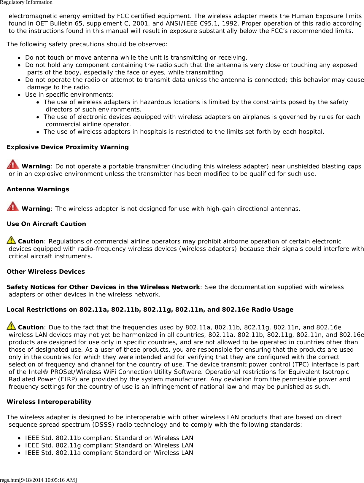 Regulatory Informationregs.htm[9/18/2014 10:05:16 AM] electromagnetic energy emitted by FCC certified equipment. The wireless adapter meets the Human Exposure limits found in OET Bulletin 65, supplement C, 2001, and ANSI/IEEE C95.1, 1992. Proper operation of this radio according to the instructions found in this manual will result in exposure substantially below the FCC’s recommended limits.The following safety precautions should be observed:Do not touch or move antenna while the unit is transmitting or receiving.Do not hold any component containing the radio such that the antenna is very close or touching any exposed parts of the body, especially the face or eyes, while transmitting.Do not operate the radio or attempt to transmit data unless the antenna is connected; this behavior may cause damage to the radio.Use in specific environments:The use of wireless adapters in hazardous locations is limited by the constraints posed by the safety directors of such environments.The use of electronic devices equipped with wireless adapters on airplanes is governed by rules for each commercial airline operator.The use of wireless adapters in hospitals is restricted to the limits set forth by each hospital.Explosive Device Proximity Warning Warning: Do not operate a portable transmitter (including this wireless adapter) near unshielded blasting caps or in an explosive environment unless the transmitter has been modified to be qualified for such use.Antenna Warnings Warning: The wireless adapter is not designed for use with high-gain directional antennas.Use On Aircraft Caution Caution: Regulations of commercial airline operators may prohibit airborne operation of certain electronic devices equipped with radio-frequency wireless devices (wireless adapters) because their signals could interfere with critical aircraft instruments.Other Wireless DevicesSafety Notices for Other Devices in the Wireless Network: See the documentation supplied with wireless adapters or other devices in the wireless network.Local Restrictions on 802.11a, 802.11b, 802.11g, 802.11n, and 802.16e Radio Usage Caution: Due to the fact that the frequencies used by 802.11a, 802.11b, 802.11g, 802.11n, and 802.16e wireless LAN devices may not yet be harmonized in all countries, 802.11a, 802.11b, 802.11g, 802.11n, and 802.16e products are designed for use only in specific countries, and are not allowed to be operated in countries other than those of designated use. As a user of these products, you are responsible for ensuring that the products are used only in the countries for which they were intended and for verifying that they are configured with the correct selection of frequency and channel for the country of use. The device transmit power control (TPC) interface is part of the Intel® PROSet/Wireless WiFi Connection Utility Software. Operational restrictions for Equivalent Isotropic Radiated Power (EIRP) are provided by the system manufacturer. Any deviation from the permissible power and frequency settings for the country of use is an infringement of national law and may be punished as such.Wireless InteroperabilityThe wireless adapter is designed to be interoperable with other wireless LAN products that are based on direct sequence spread spectrum (DSSS) radio technology and to comply with the following standards:IEEE Std. 802.11b compliant Standard on Wireless LANIEEE Std. 802.11g compliant Standard on Wireless LANIEEE Std. 802.11a compliant Standard on Wireless LAN